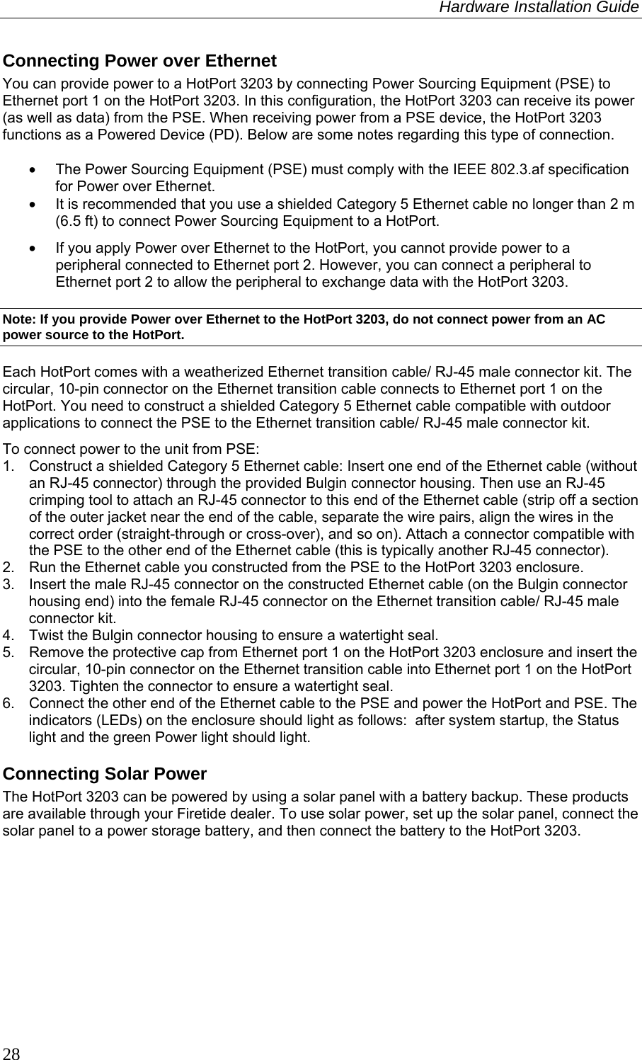 Hardware Installation Guide  28 Connecting Power over Ethernet You can provide power to a HotPort 3203 by connecting Power Sourcing Equipment (PSE) to Ethernet port 1 on the HotPort 3203. In this configuration, the HotPort 3203 can receive its power (as well as data) from the PSE. When receiving power from a PSE device, the HotPort 3203 functions as a Powered Device (PD). Below are some notes regarding this type of connection.  •  The Power Sourcing Equipment (PSE) must comply with the IEEE 802.3.af specification for Power over Ethernet. •  It is recommended that you use a shielded Category 5 Ethernet cable no longer than 2 m (6.5 ft) to connect Power Sourcing Equipment to a HotPort. •  If you apply Power over Ethernet to the HotPort, you cannot provide power to a peripheral connected to Ethernet port 2. However, you can connect a peripheral to Ethernet port 2 to allow the peripheral to exchange data with the HotPort 3203. Note: If you provide Power over Ethernet to the HotPort 3203, do not connect power from an AC power source to the HotPort. Each HotPort comes with a weatherized Ethernet transition cable/ RJ-45 male connector kit. The circular, 10-pin connector on the Ethernet transition cable connects to Ethernet port 1 on the HotPort. You need to construct a shielded Category 5 Ethernet cable compatible with outdoor applications to connect the PSE to the Ethernet transition cable/ RJ-45 male connector kit. To connect power to the unit from PSE: 1.  Construct a shielded Category 5 Ethernet cable: Insert one end of the Ethernet cable (without an RJ-45 connector) through the provided Bulgin connector housing. Then use an RJ-45 crimping tool to attach an RJ-45 connector to this end of the Ethernet cable (strip off a section of the outer jacket near the end of the cable, separate the wire pairs, align the wires in the correct order (straight-through or cross-over), and so on). Attach a connector compatible with the PSE to the other end of the Ethernet cable (this is typically another RJ-45 connector). 2.  Run the Ethernet cable you constructed from the PSE to the HotPort 3203 enclosure.  3.  Insert the male RJ-45 connector on the constructed Ethernet cable (on the Bulgin connector housing end) into the female RJ-45 connector on the Ethernet transition cable/ RJ-45 male connector kit.  4.  Twist the Bulgin connector housing to ensure a watertight seal. 5.  Remove the protective cap from Ethernet port 1 on the HotPort 3203 enclosure and insert the circular, 10-pin connector on the Ethernet transition cable into Ethernet port 1 on the HotPort 3203. Tighten the connector to ensure a watertight seal. 6.  Connect the other end of the Ethernet cable to the PSE and power the HotPort and PSE. The indicators (LEDs) on the enclosure should light as follows:  after system startup, the Status light and the green Power light should light. Connecting Solar Power The HotPort 3203 can be powered by using a solar panel with a battery backup. These products are available through your Firetide dealer. To use solar power, set up the solar panel, connect the solar panel to a power storage battery, and then connect the battery to the HotPort 3203. 