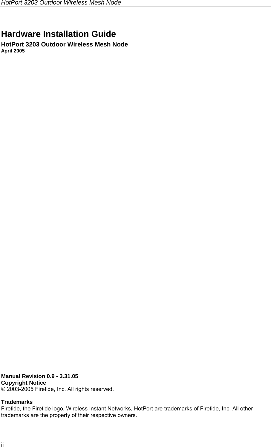 HotPort 3203 Outdoor Wireless Mesh Node    ii Hardware Installation Guide  HotPort 3203 Outdoor Wireless Mesh Node April 2005  Manual Revision 0.9 - 3.31.05 Copyright Notice © 2003-2005 Firetide, Inc. All rights reserved.  Trademarks Firetide, the Firetide logo, Wireless Instant Networks, HotPort are trademarks of Firetide, Inc. All other trademarks are the property of their respective owners.  