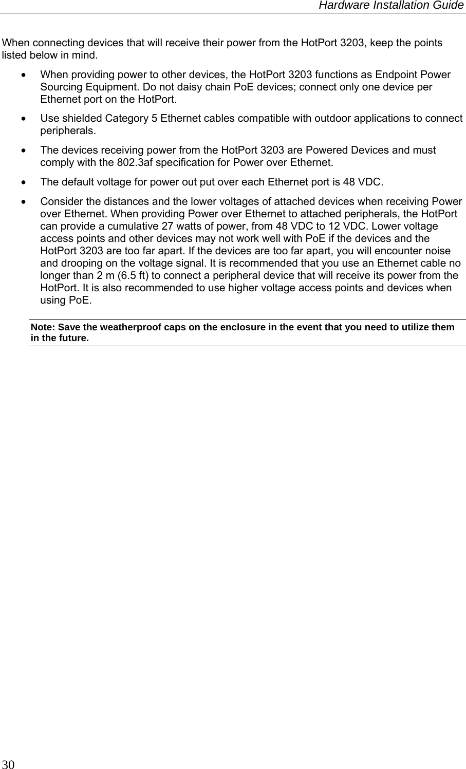 Hardware Installation Guide  30 When connecting devices that will receive their power from the HotPort 3203, keep the points listed below in mind. •  When providing power to other devices, the HotPort 3203 functions as Endpoint Power Sourcing Equipment. Do not daisy chain PoE devices; connect only one device per Ethernet port on the HotPort.  •  Use shielded Category 5 Ethernet cables compatible with outdoor applications to connect peripherals.  •  The devices receiving power from the HotPort 3203 are Powered Devices and must comply with the 802.3af specification for Power over Ethernet. •  The default voltage for power out put over each Ethernet port is 48 VDC. •  Consider the distances and the lower voltages of attached devices when receiving Power over Ethernet. When providing Power over Ethernet to attached peripherals, the HotPort can provide a cumulative 27 watts of power, from 48 VDC to 12 VDC. Lower voltage access points and other devices may not work well with PoE if the devices and the HotPort 3203 are too far apart. If the devices are too far apart, you will encounter noise and drooping on the voltage signal. It is recommended that you use an Ethernet cable no longer than 2 m (6.5 ft) to connect a peripheral device that will receive its power from the HotPort. It is also recommended to use higher voltage access points and devices when using PoE. Note: Save the weatherproof caps on the enclosure in the event that you need to utilize them in the future. 