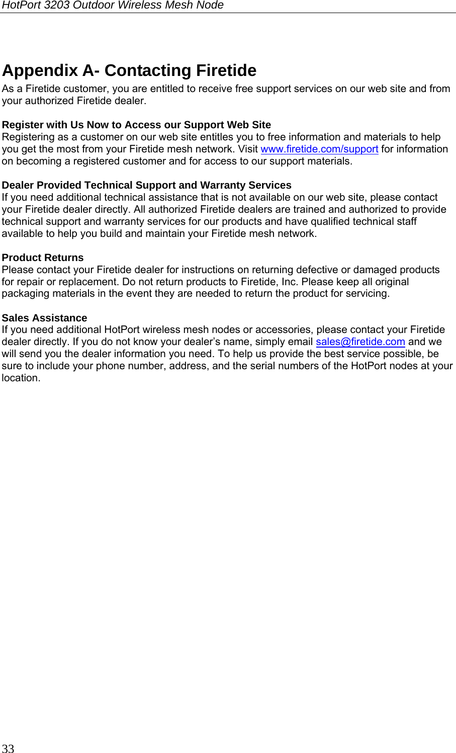 HotPort 3203 Outdoor Wireless Mesh Node  33  Appendix A- Contacting Firetide As a Firetide customer, you are entitled to receive free support services on our web site and from your authorized Firetide dealer.  Register with Us Now to Access our Support Web Site Registering as a customer on our web site entitles you to free information and materials to help you get the most from your Firetide mesh network. Visit www.firetide.com/support for information on becoming a registered customer and for access to our support materials.  Dealer Provided Technical Support and Warranty Services If you need additional technical assistance that is not available on our web site, please contact your Firetide dealer directly. All authorized Firetide dealers are trained and authorized to provide technical support and warranty services for our products and have qualified technical staff available to help you build and maintain your Firetide mesh network.  Product Returns Please contact your Firetide dealer for instructions on returning defective or damaged products for repair or replacement. Do not return products to Firetide, Inc. Please keep all original packaging materials in the event they are needed to return the product for servicing.  Sales Assistance If you need additional HotPort wireless mesh nodes or accessories, please contact your Firetide dealer directly. If you do not know your dealer’s name, simply email sales@firetide.com and we will send you the dealer information you need. To help us provide the best service possible, be sure to include your phone number, address, and the serial numbers of the HotPort nodes at your location.  