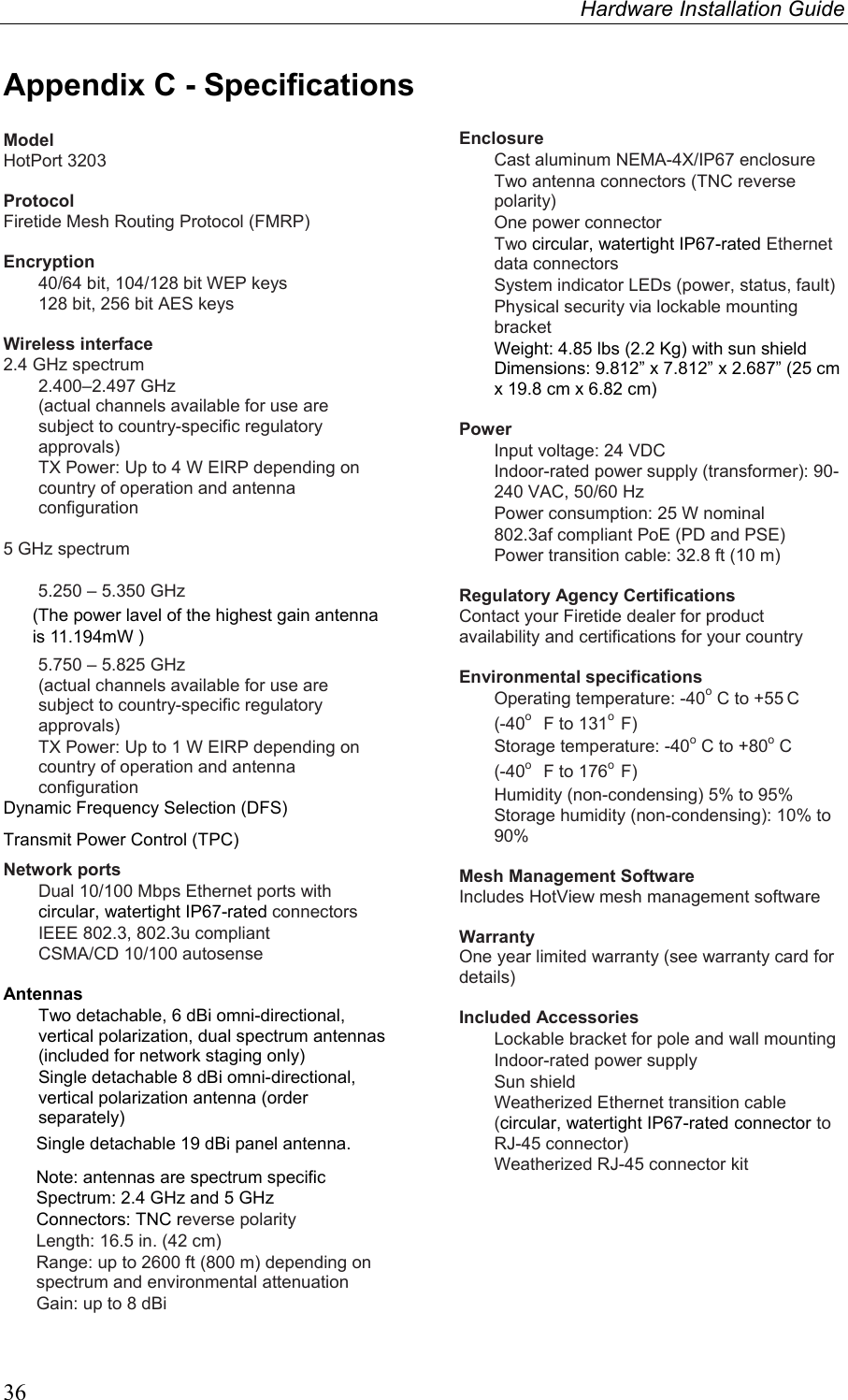 Hardware Installation Guide  36 Appendix C - Specifications  Model HotPort 3203  Protocol Firetide Mesh Routing Protocol (FMRP)  Encryption   40/64 bit, 104/128 bit WEP keys   128 bit, 256 bit AES keys  Wireless interface 2.4 GHz spectrum   2.400–2.497 GHz  (actual channels available for use are subject to country-specific regulatory approvals)   TX Power: Up to 4 W EIRP depending on country of operation and antenna configuration  5 GHz spectrum    5.250 – 5.350 GHz  5.750 – 5.825 GHz (actual channels available for use are subject to country-specific regulatory approvals)   TX Power: Up to 1 W EIRP depending on country of operation and antenna configuration Dynamic Frequency Selection (DFS) Transmit Power Control (TPC)  Network ports   Dual 10/100 Mbps Ethernet ports with circular, watertight IP67-rated connectors   IEEE 802.3, 802.3u compliant   CSMA/CD 10/100 autosense  Antennas   Two detachable, 6 dBi omni-directional, vertical polarization, dual spectrum antennas (included for network staging only)    Single detachable 8 dBi omni-directional, vertical polarization antenna (order separately) Note: antennas are spectrum specific   Spectrum: 2.4 GHz and 5 GHz  Connectors: TNC reverse polarity   Length: 16.5 in. (42 cm)   Range: up to 2600 ft (800 m) depending on spectrum and environmental attenuation   Gain: up to 8 dBi  Enclosure    Cast aluminum NEMA-4X/IP67 enclosure   Two antenna connectors (TNC reverse polarity)   One power connector  Two circular, watertight IP67-rated Ethernet data connectors   System indicator LEDs (power, status, fault)   Physical security via lockable mounting bracket   Weight: 4.85 lbs (2.2 Kg) with sun shield   Dimensions: 9.812” x 7.812” x 2.687” (25 cm x 19.8 cm x 6.82 cm)  Power   Input voltage: 24 VDC   Indoor-rated power supply (transformer): 90-240 VAC, 50/60 Hz   Power consumption: 25 W nominal   802.3af compliant PoE (PD and PSE)   Power transition cable: 32.8 ft (10 m)  Regulatory Agency Certifications Contact your Firetide dealer for product availability and certifications for your country  Environmental specifications   Operating temperature: -40o C to +55 C  (-40o  F to 131o  F)   Storage temperature: -40o C to +80o C  (-40o  F to 176o  F)   Humidity (non-condensing) 5% to 95%   Storage humidity (non-condensing): 10% to 90%  Mesh Management Software Includes HotView mesh management software  Warranty One year limited warranty (see warranty card for details)  Included Accessories   Lockable bracket for pole and wall mounting   Indoor-rated power supply  Sun shield   Weatherized Ethernet transition cable (circular, watertight IP67-rated connector to RJ-45 connector)   Weatherized RJ-45 connector kit    (The power lavel of the highest gain antenna is 11.194mW )Single detachable 19 dBi panel antenna.