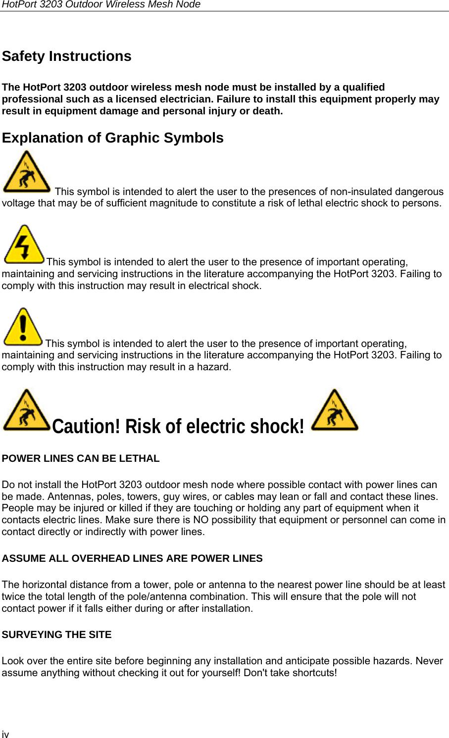 HotPort 3203 Outdoor Wireless Mesh Node  iv Safety Instructions  The HotPort 3203 outdoor wireless mesh node must be installed by a qualified professional such as a licensed electrician. Failure to install this equipment properly may result in equipment damage and personal injury or death. Explanation of Graphic Symbols  This symbol is intended to alert the user to the presences of non-insulated dangerous voltage that may be of sufficient magnitude to constitute a risk of lethal electric shock to persons. This symbol is intended to alert the user to the presence of important operating, maintaining and servicing instructions in the literature accompanying the HotPort 3203. Failing to comply with this instruction may result in electrical shock.  This symbol is intended to alert the user to the presence of important operating, maintaining and servicing instructions in the literature accompanying the HotPort 3203. Failing to comply with this instruction may result in a hazard. Caution! Risk of electric shock!   POWER LINES CAN BE LETHAL Do not install the HotPort 3203 outdoor mesh node where possible contact with power lines can be made. Antennas, poles, towers, guy wires, or cables may lean or fall and contact these lines. People may be injured or killed if they are touching or holding any part of equipment when it contacts electric lines. Make sure there is NO possibility that equipment or personnel can come in contact directly or indirectly with power lines. ASSUME ALL OVERHEAD LINES ARE POWER LINES The horizontal distance from a tower, pole or antenna to the nearest power line should be at least twice the total length of the pole/antenna combination. This will ensure that the pole will not contact power if it falls either during or after installation. SURVEYING THE SITE Look over the entire site before beginning any installation and anticipate possible hazards. Never assume anything without checking it out for yourself! Don&apos;t take shortcuts! 