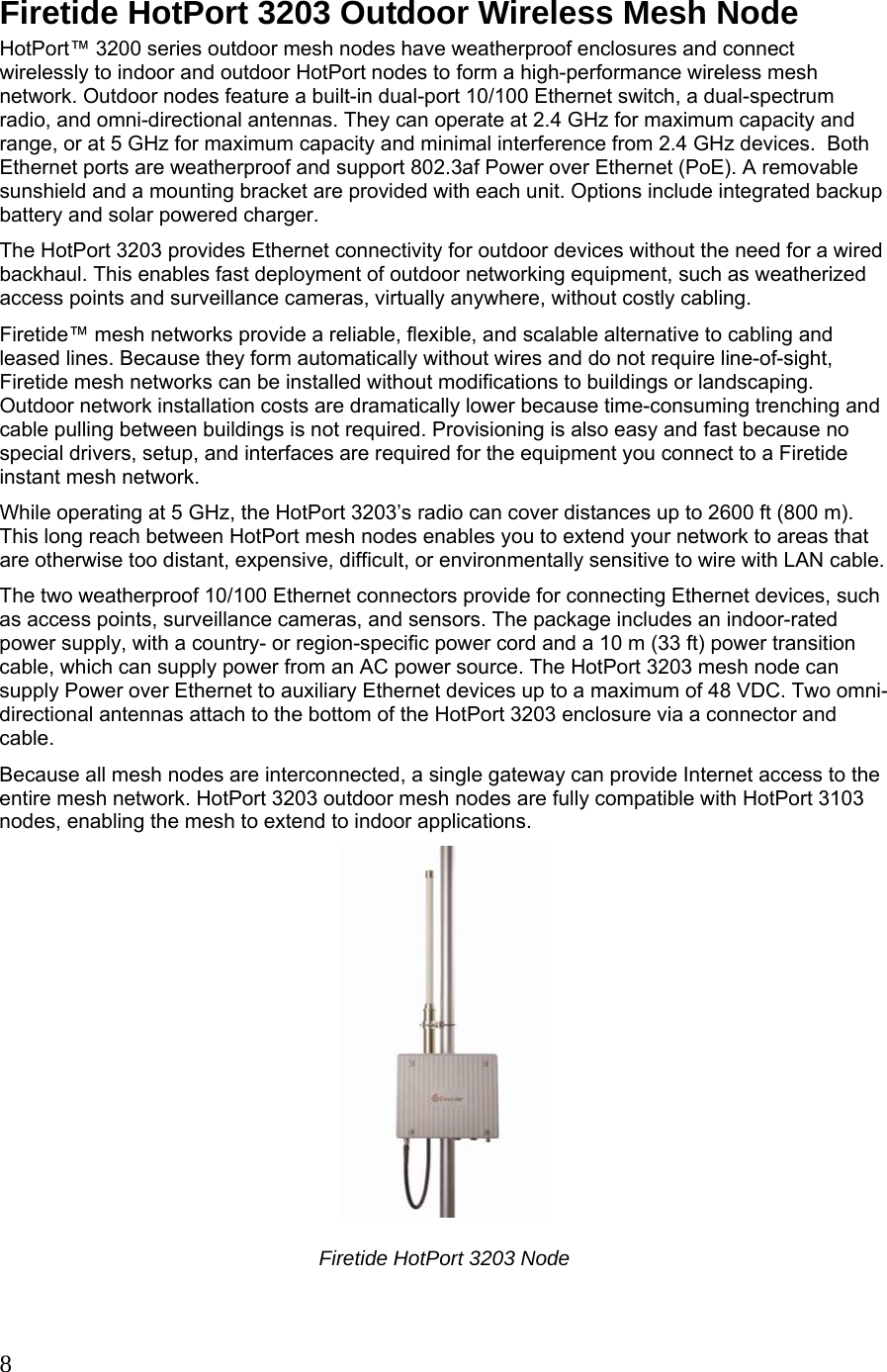   8 Firetide HotPort 3203 Outdoor Wireless Mesh Node HotPort™ 3200 series outdoor mesh nodes have weatherproof enclosures and connect wirelessly to indoor and outdoor HotPort nodes to form a high-performance wireless mesh network. Outdoor nodes feature a built-in dual-port 10/100 Ethernet switch, a dual-spectrum radio, and omni-directional antennas. They can operate at 2.4 GHz for maximum capacity and range, or at 5 GHz for maximum capacity and minimal interference from 2.4 GHz devices.  Both Ethernet ports are weatherproof and support 802.3af Power over Ethernet (PoE). A removable sunshield and a mounting bracket are provided with each unit. Options include integrated backup battery and solar powered charger. The HotPort 3203 provides Ethernet connectivity for outdoor devices without the need for a wired backhaul. This enables fast deployment of outdoor networking equipment, such as weatherized access points and surveillance cameras, virtually anywhere, without costly cabling. Firetide™ mesh networks provide a reliable, flexible, and scalable alternative to cabling and leased lines. Because they form automatically without wires and do not require line-of-sight, Firetide mesh networks can be installed without modifications to buildings or landscaping. Outdoor network installation costs are dramatically lower because time-consuming trenching and cable pulling between buildings is not required. Provisioning is also easy and fast because no special drivers, setup, and interfaces are required for the equipment you connect to a Firetide instant mesh network. While operating at 5 GHz, the HotPort 3203’s radio can cover distances up to 2600 ft (800 m). This long reach between HotPort mesh nodes enables you to extend your network to areas that are otherwise too distant, expensive, difficult, or environmentally sensitive to wire with LAN cable. The two weatherproof 10/100 Ethernet connectors provide for connecting Ethernet devices, such as access points, surveillance cameras, and sensors. The package includes an indoor-rated power supply, with a country- or region-specific power cord and a 10 m (33 ft) power transition cable, which can supply power from an AC power source. The HotPort 3203 mesh node can supply Power over Ethernet to auxiliary Ethernet devices up to a maximum of 48 VDC. Two omni-directional antennas attach to the bottom of the HotPort 3203 enclosure via a connector and cable. Because all mesh nodes are interconnected, a single gateway can provide Internet access to the entire mesh network. HotPort 3203 outdoor mesh nodes are fully compatible with HotPort 3103 nodes, enabling the mesh to extend to indoor applications.  Firetide HotPort 3203 Node  