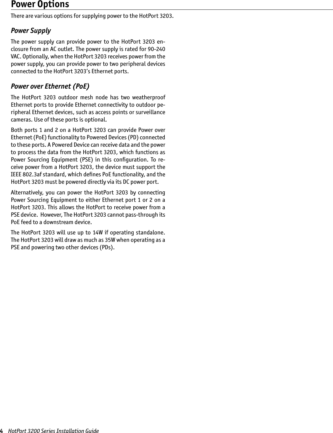 4    HotPort 3200 Series Installation GuidePower SupplyThe  power  supply  can  provide power to  the HotPort  3203 en-closure from an AC outlet. The power supply is rated for 90-240 VAC. Optionally, when the HotPort 3203 receives power from the power supply, you can provide power to two peripheral devices connected to the HotPort 3203’s Ethernet ports. Power over Ethernet (PoE)The  HotPort  3203  outdoor  mesh  node  has  two  weatherproof Ethernet ports to provide Ethernet connectivity to outdoor pe-ripheral Ethernet devices, such as access points or surveillance cameras. Use of these ports is optional. Both ports 1 and 2 on a HotPort 3203 can provide Power over Ethernet (PoE) functionality to Powered Devices (PD) connected to these ports. A Powered Device can receive data and the power to process the data from the HotPort 3203, which functions as Power  Sourcing  Equipment  (PSE)  in  this  conﬁguration.  To  re-ceive power from a HotPort 3203, the device must support the IEEE 802.3af standard, which deﬁnes PoE functionality, and the HotPort 3203 must be powered directly via its DC power port. Alternatively, you can  power  the HotPort  3203 by  connecting Power Sourcing Equipment to either Ethernet port 1 or 2 on a HotPort 3203. This allows the HotPort to receive power from a PSE device.  However, The HotPort 3203 cannot pass-through its PoE feed to a downstream device.The HotPort 3203 will use up  to  14W if operating  standalone.  The HotPort 3203 will draw as much as 35W when operating as a PSE and powering two other devices (PDs).Power OptionsThere are various options for supplying power to the HotPort 3203.