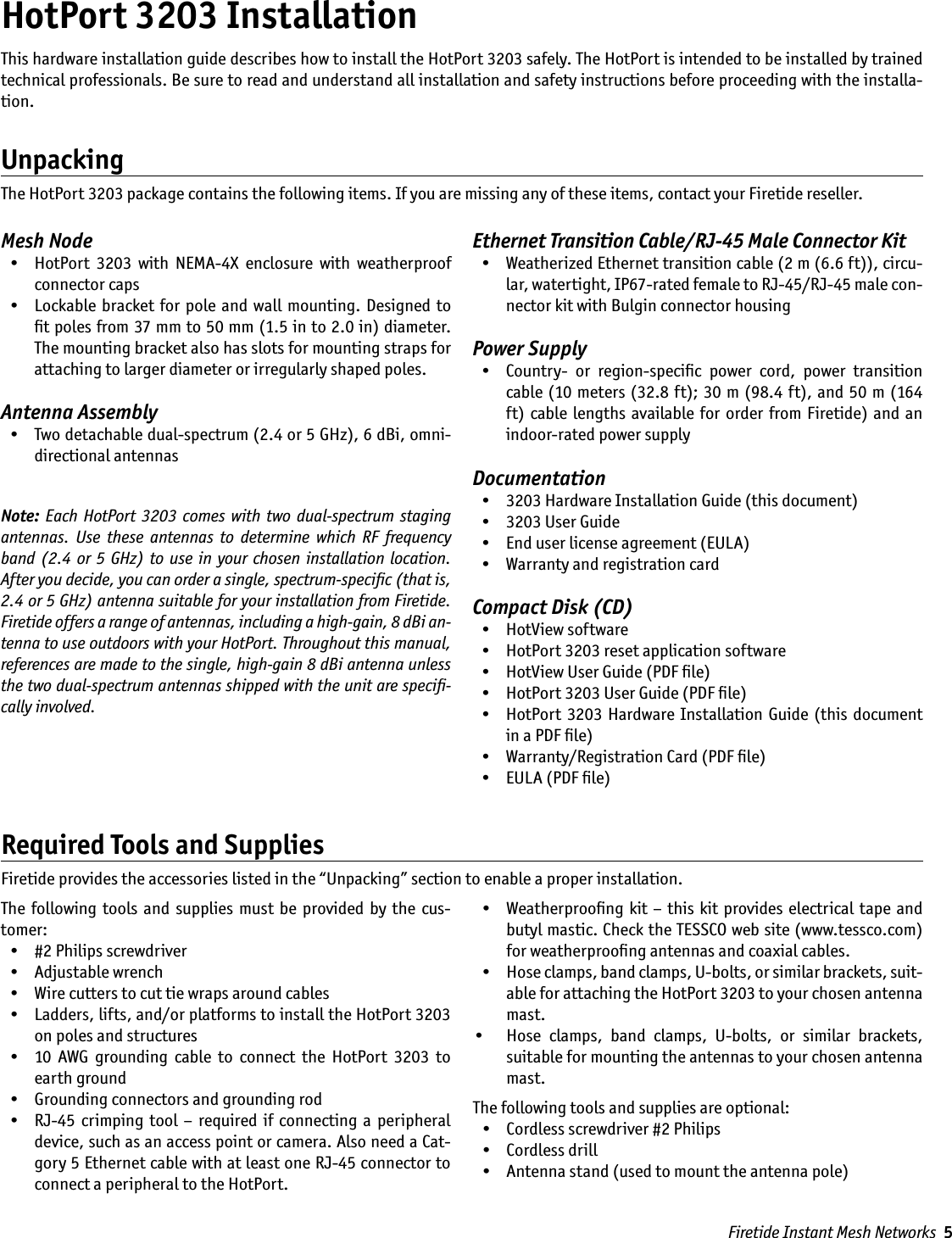 Firetide Instant Mesh Networks  5HotPort 3203 InstallationMesh Node  •  HotPort  3203  with  NEMA-4X  enclosure  with  weatherproof connector caps  •  Lockable  bracket  for pole  and  wall mounting. Designed  to ﬁt poles from 37 mm to 50 mm (1.5 in to 2.0 in) diameter. The mounting bracket also has slots for mounting straps for attaching to larger diameter or irregularly shaped poles.Antenna Assembly  •  Two detachable dual-spectrum (2.4 or 5 GHz), 6 dBi, omni-directional antennasNote: Each HotPort  3203 comes  with  two dual-spectrum  staging antennas.  Use  these  antennas  to  determine  which  RF  frequency band (2.4  or  5  GHz) to use in your chosen installation  location. After you decide, you can order a single, spectrum-speciﬁc (that is, 2.4 or 5 GHz) antenna suitable for your installation from Firetide. Firetide offers a range of antennas, including a high-gain, 8 dBi an-tenna to use outdoors with your HotPort. Throughout this manual, references are made to the single, high-gain 8 dBi antenna unless the two dual-spectrum antennas shipped with the unit are speciﬁ-cally involved.Ethernet Transition Cable/RJ-45 Male Connector Kit  •  Weatherized Ethernet transition cable (2 m (6.6 ft)), circu-lar, watertight, IP67-rated female to RJ-45/RJ-45 male con-nector kit with Bulgin connector housingPower Supply  •  Country-  or  region-speciﬁc  power  cord,  power  transition cable (10 meters (32.8 ft); 30 m (98.4 ft), and 50 m (164 ft) cable lengths  available for  order  from  Firetide)  and an indoor-rated power supplyDocumentation  •  3203 Hardware Installation Guide (this document)  •  3203 User Guide  •  End user license agreement (EULA)  •  Warranty and registration cardCompact Disk (CD)  •  HotView software  •  HotPort 3203 reset application software  •  HotView User Guide (PDF ﬁle)  •  HotPort 3203 User Guide (PDF ﬁle)  •  HotPort  3203  Hardware Installation  Guide  (this  document in a PDF ﬁle)  •  Warranty/Registration Card (PDF ﬁle)  •  EULA (PDF ﬁle)This hardware installation guide describes how to install the HotPort 3203 safely. The HotPort is intended to be installed by trained technical professionals. Be sure to read and understand all installation and safety instructions before proceeding with the installa-tion. UnpackingThe HotPort 3203 package contains the following items. If you are missing any of these items, contact your Firetide reseller.Required Tools and SuppliesFiretide provides the accessories listed in the “Unpacking” section to enable a proper installation.The  following  tools  and  supplies  must  be  provided by  the  cus-tomer:  •  #2 Philips screwdriver    •  Adjustable wrench  •  Wire cutters to cut tie wraps around cables  •  Ladders, lifts, and/or platforms to install the HotPort 3203 on poles and structures  •  10  AWG  grounding  cable  to  connect  the  HotPort  3203  to earth ground  •  Grounding connectors and grounding rod  •  RJ-45  crimping tool  – required  if  connecting a  peripheral device, such as an access point or camera. Also need a Cat-gory 5 Ethernet cable with at least one RJ-45 connector to connect a peripheral to the HotPort.  •  Weatherprooﬁng kit – this  kit  provides  electrical tape  and butyl mastic. Check the TESSCO web site (www.tessco.com) for weatherprooﬁng antennas and coaxial cables.  •  Hose clamps, band clamps, U-bolts, or similar brackets, suit-able for attaching the HotPort 3203 to your chosen antenna mast.•    Hose  clamps,  band  clamps,  U-bolts,  or  similar  brackets, suitable for mounting the antennas to your chosen antenna mast.The following tools and supplies are optional:  •  Cordless screwdriver #2 Philips   •  Cordless drill  •  Antenna stand (used to mount the antenna pole)