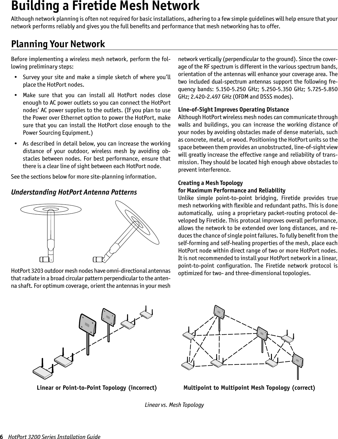 Building a Firetide Mesh NetworkBefore implementing a wireless mesh network, perform the fol-lowing preliminary steps:  •  Survey your site  and  make a simple sketch of where you’ll place the HotPort nodes.  •  Make  sure  that  you  can  install  all  HotPort  nodes  close enough to AC power outlets so you can connect the HotPort nodes’ AC power supplies to the outlets. (If you plan to use the Power over Ethernet option to power the HotPort, make sure that  you can install  the  HotPort close enough  to  the Power Sourcing Equipment.)  •  As described in detail below, you can increase the working distance  of  your  outdoor,  wireless  mesh  by  avoiding  ob-stacles  between nodes. For best performance,  ensure that there is a clear line of sight between each HotPort node.See the sections below for more site-planning information.Understanding HotPort Antenna PatternsHotPort 3203 outdoor mesh nodes have omni-directional antennas that radiate in a broad circular pattern perpendicular to the anten-na shaft. For optimum coverage, orient the antennas in your mesh network vertically (perpendicular to the ground). Since the cover-age of the RF spectrum is different in the various spectrum bands, orientation of the antennas will enhance your coverage area. The two included dual-spectrum  antennas support  the following fre-quency  bands:  5.150-5.250  GHz;  5.250-5.350  GHz;  5.725-5.850 GHz; 2.420-2.497 GHz (OFDM and DSSS modes).Line-of-Sight Improves Operating DistanceAlthough HotPort wireless mesh nodes can communicate through walls  and  buildings,  you  can  increase  the  working  distance  of your nodes by avoiding obstacles made of dense materials, such as concrete, metal, or wood. Positioning the HotPort units so the space between them provides an unobstructed, line-of-sight view will greatly increase the effective range and reliability of trans-mission. They should be located high enough above obstacles to prevent interference.Creating a Mesh Topology  for Maximum Performance and ReliabilityUnlike  simple  point-to-point  bridging,  Firetide  provides  true mesh networking with ﬂexible and redundant paths. This is done automatically,  using a proprietary packet-routing protocol de-veloped by Firetide. This protocal improves overall performance, allows the network to be extended over long distances, and re-duces the chance of single point failures. To fully beneﬁt from the self-forming and self-healing properties of the mesh, place each HotPort node within direct range of two or more HotPort nodes. It is not recommended to install your HotPort network in a linear, point-to-point  conﬁguration.  The  Firetide  network  protocol  is optimized for two- and three-dimensional topologies.6    HotPort 3200 Series Installation GuideAlthough network planning is often not required for basic installations, adhering to a few simple guidelines will help ensure that your network performs reliably and gives you the full beneﬁts and performance that mesh networking has to offer.Planning Your NetworkLinear vs. Mesh Topology