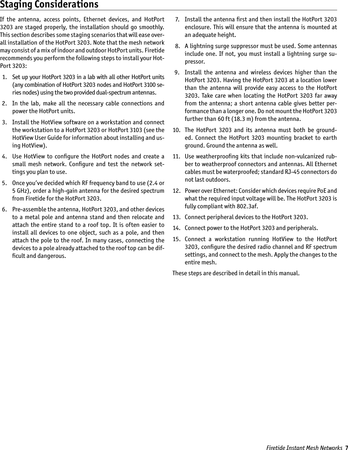 Firetide Instant Mesh Networks  7If  the  antenna,  access  points,  Ethernet  devices,  and  HotPort 3203 are staged properly,  the  installation should go smoothly. This section describes some staging scenarios that will ease over-all installation of the HotPort 3203. Note that the mesh network may consist of a mix of indoor and outdoor HotPort units. Firetide recommends you perform the following steps to install your Hot-Port 3203:  1.   Set up your HotPort 3203 in a lab with all other HotPort units (any combination of HotPort 3203 nodes and HotPort 3100 se-ries nodes) using the two provided dual-spectrum antennas. 2.   In  the  lab,  make  all  the  necessary  cable  connections  and power the HotPort units. 3.   Install the HotView software on a workstation and connect the workstation to a HotPort 3203 or HotPort 3103 (see the HotView User Guide for information about installing and us-ing HotView). 4.   Use  HotView  to  conﬁgure  the  HotPort nodes  and create  a small  mesh  network.  Conﬁgure  and  test  the  network  set-tings you plan to use. 5.   Once you’ve decided which RF frequency band to use (2.4 or 5 GHz), order a high-gain antenna for the desired spectrum from Firetide for the HotPort 3203. 6.   Pre-assemble the antenna, HotPort 3203, and other devices to  a  metal  pole  and  antenna stand  and  then relocate and attach the  entire  stand  to  a roof  top. It is  often easier  to install  all devices to  one object, such  as  a pole, and  then attach the pole to the roof. In many cases, connecting the devices to a pole already attached to the roof top can be dif-ﬁcult and dangerous.  7.   Install the antenna ﬁrst and then install the HotPort 3203 enclosure. This will ensure that the antenna is mounted at an adequate height.  8.   A lightning surge suppressor must be used. Some antennas include one. If not, you must  install a lightning surge su-pressor. 9.   Install  the  antenna  and  wireless  devices  higher  than  the HotPort 3203. Having the HotPort 3203 at a location lower than  the  antenna  will  provide  easy  access  to  the  HotPort 3203.  Take care  when  locating the  HotPort  3203  far  away from the antenna; a short antenna cable gives better  per-formance than a longer one. Do not mount the HotPort 3203 further than 60 ft (18.3 m) from the antenna. 10.   The  HotPort  3203  and  its  antenna  must  both  be  ground-ed.  Connect  the  HotPort  3203  mounting  bracket  to  earth ground. Ground the antenna as well. 11.   Use weatherprooﬁng kits that include non-vulcanized rub-ber to weatherproof connectors and antennas. All Ethernet cables must be waterproofed; standard RJ-45 connectors do not last outdoors. 12.   Power over Ethernet: Consider which devices require PoE and what the required input voltage will be. The HotPort 3203 is fully compliant with 802.3af. 13.   Connect peripheral devices to the HotPort 3203. 14.   Connect power to the HotPort 3203 and peripherals. 15.   Connect  a  workstation  running  HotView  to  the  HotPort 3203, conﬁgure the desired radio channel and RF spectrum settings, and connect to the mesh. Apply the changes to the entire mesh.These steps are described in detail in this manual.Staging Considerations