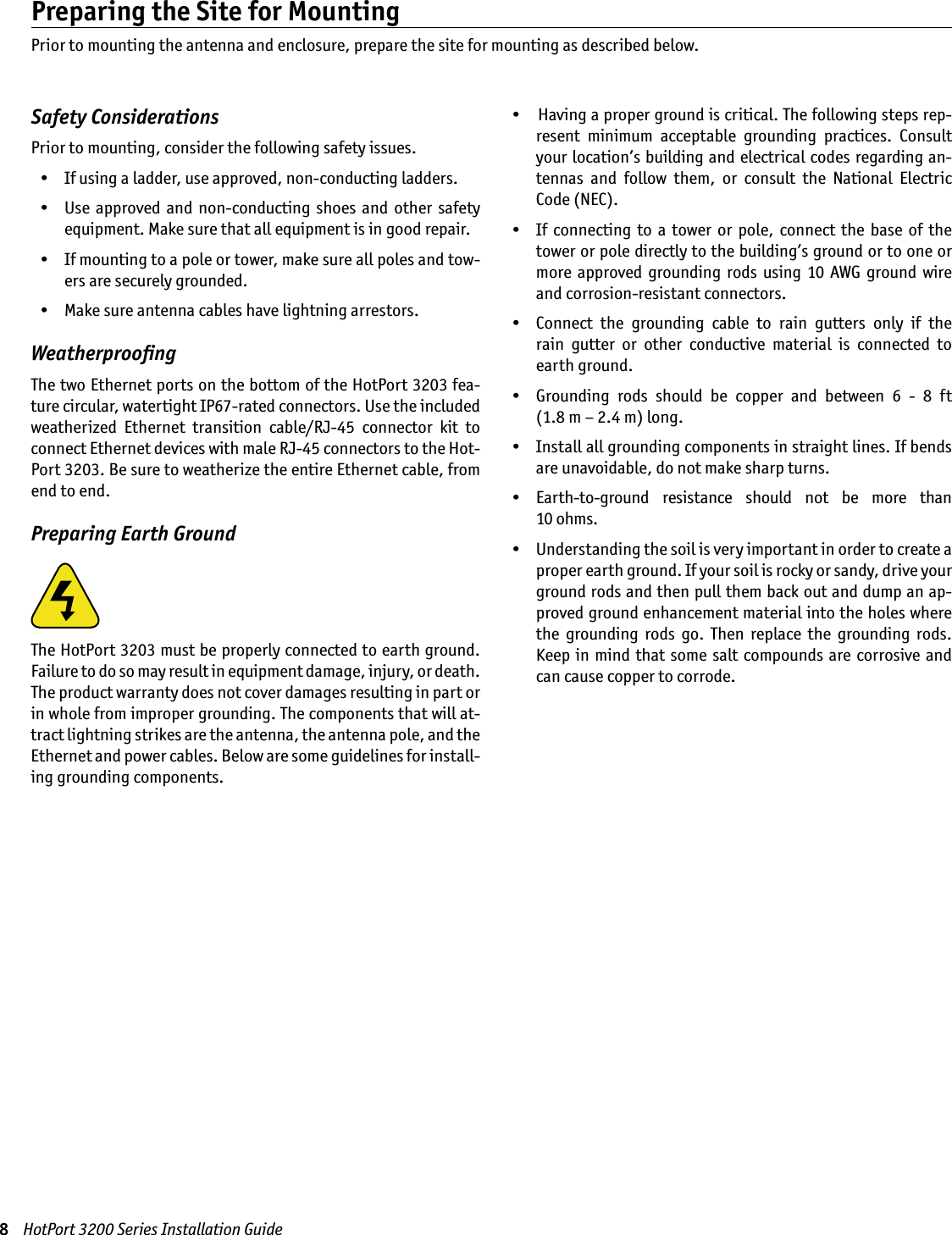 8    HotPort 3200 Series Installation GuidePreparing the Site for MountingPrior to mounting the antenna and enclosure, prepare the site for mounting as described below.Safety ConsiderationsPrior to mounting, consider the following safety issues.  •  If using a ladder, use approved, non-conducting ladders.  •  Use  approved  and non-conducting  shoes  and other  safety equipment. Make sure that all equipment is in good repair.  •  If mounting to a pole or tower, make sure all poles and tow-ers are securely grounded.  •  Make sure antenna cables have lightning arrestors.WeatherprooﬁngThe two Ethernet ports on the bottom of the HotPort 3203 fea-ture circular, watertight IP67-rated connectors. Use the included weatherized  Ethernet  transition  cable/RJ-45  connector  kit  to connect Ethernet devices with male RJ-45 connectors to the Hot-Port 3203. Be sure to weatherize the entire Ethernet cable, from end to end.Preparing Earth GroundThe HotPort 3203 must be properly connected to earth ground. Failure to do so may result in equipment damage, injury, or death. The product warranty does not cover damages resulting in part or in whole from improper grounding. The components that will at-tract lightning strikes are the antenna, the antenna pole, and the Ethernet and power cables. Below are some guidelines for install-ing grounding components.   •   Having a proper ground is critical. The following steps rep-resent  minimum  acceptable  grounding  practices.  Consult your location’s building and electrical codes regarding an-tennas  and  follow  them,  or  consult  the  National  Electric Code (NEC).  •  If  connecting  to  a  tower  or  pole, connect  the  base  of the tower or pole directly to the building’s ground or to one or more  approved  grounding  rods using  10  AWG ground  wire and corrosion-resistant connectors.  •  Connect  the  grounding  cable  to  rain  gutters  only  if  the  rain  gutter  or  other  conductive  material  is  connected  to earth ground.  •  Grounding  rods  should  be  copper  and  between  6  -  8  ft  (1.8 m – 2.4 m) long.  •  Install all grounding components in straight lines. If bends are unavoidable, do not make sharp turns.  •  Earth-to-ground  resistance  should  not  be  more  than  10 ohms.  •  Understanding the soil is very important in order to create a proper earth ground. If your soil is rocky or sandy, drive your ground rods and then pull them back out and dump an ap-proved ground enhancement material into the holes where the  grounding  rods  go.  Then  replace  the  grounding  rods. Keep in  mind  that some salt compounds are corrosive and can cause copper to corrode. 