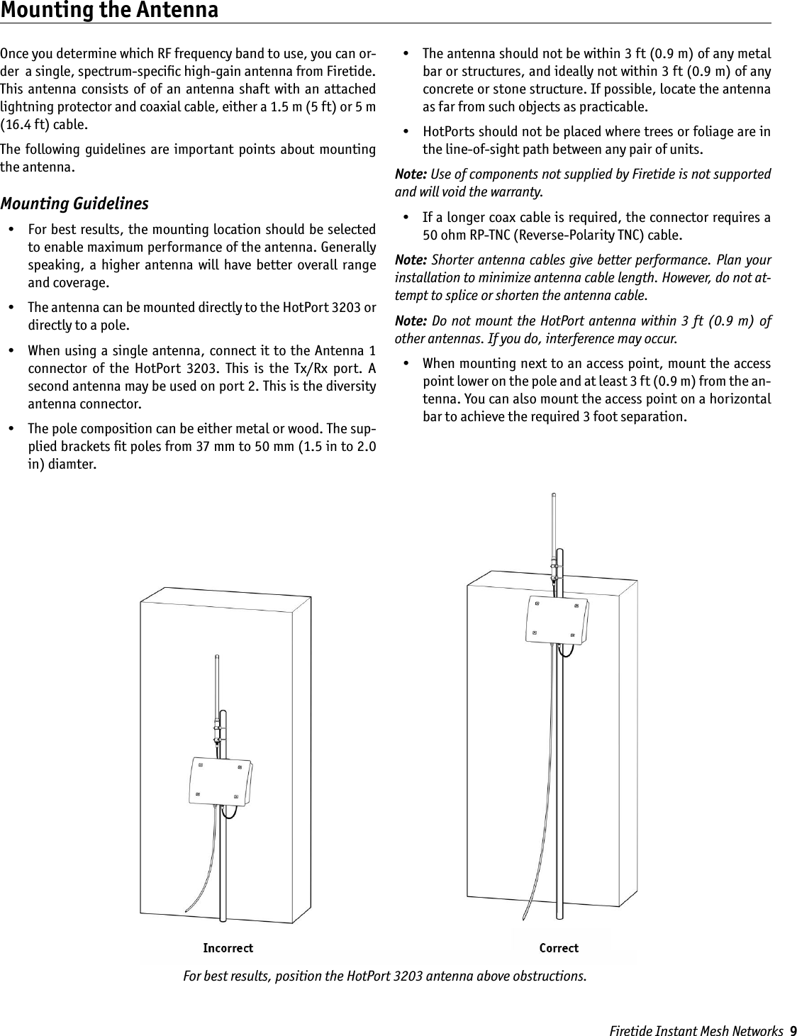 Firetide Instant Mesh Networks  9Once you determine which RF frequency band to use, you can or-der  a single, spectrum-speciﬁc high-gain antenna from Firetide. This  antenna  consists of  of  an antenna shaft with  an attached lightning protector and coaxial cable, either a 1.5 m (5 ft) or 5 m (16.4 ft) cable.The  following  guidelines  are important  points about  mounting the antenna.Mounting Guidelines  •  For best results, the mounting location should be selected to enable maximum performance of the antenna. Generally speaking,  a higher  antenna will  have  better  overall  range and coverage.  •  The antenna can be mounted directly to the HotPort 3203 or directly to a pole.   •  When using a single antenna, connect it to the Antenna 1 connector  of  the  HotPort  3203.  This  is  the  Tx/Rx  port.  A second antenna may be used on port 2. This is the diversity antenna connector.  •  The pole composition can be either metal or wood. The sup-plied brackets ﬁt poles from 37 mm to 50 mm (1.5 in to 2.0 in) diamter.  •  The antenna should not be within 3 ft (0.9 m) of any metal bar or structures, and ideally not within 3 ft (0.9 m) of any concrete or stone structure. If possible, locate the antenna as far from such objects as practicable.  •  HotPorts should not be placed where trees or foliage are in the line-of-sight path between any pair of units.Note: Use of components not supplied by Firetide is not supported and will void the warranty.  •  If a longer coax cable is required, the connector requires a 50 ohm RP-TNC (Reverse-Polarity TNC) cable. Note: Shorter antenna cables give better performance. Plan your installation to minimize antenna cable length. However, do not at-tempt to splice or shorten the antenna cable.Note: Do  not mount the  HotPort antenna within 3 ft  (0.9  m)  of other antennas. If you do, interference may occur.  •  When mounting next to an access point, mount the access point lower on the pole and at least 3 ft (0.9 m) from the an-tenna. You can also mount the access point on a horizontal bar to achieve the required 3 foot separation.Mounting the AntennaFor best results, position the HotPort 3203 antenna above obstructions.