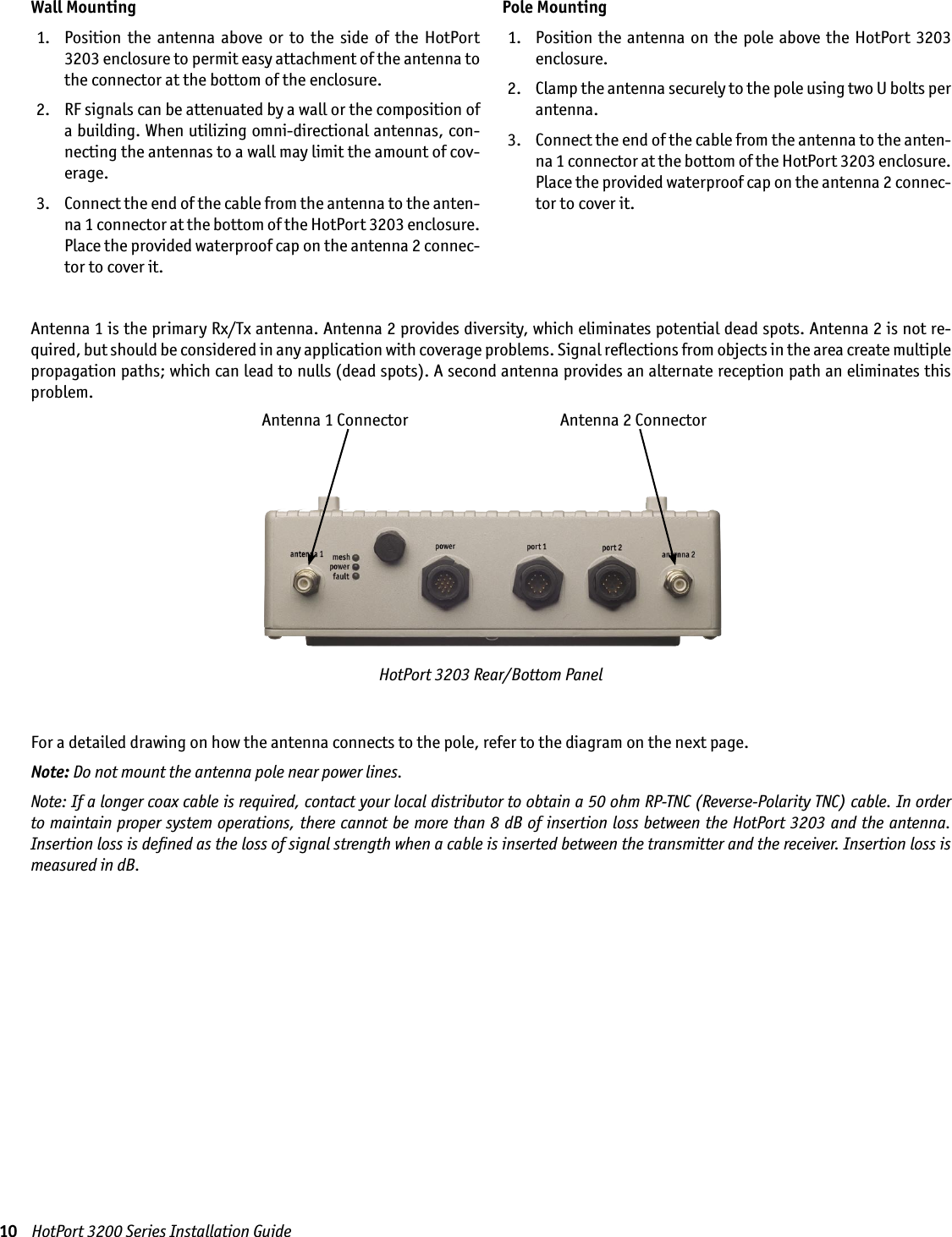 10    HotPort 3200 Series Installation GuideFor a detailed drawing on how the antenna connects to the pole, refer to the diagram on the next page.Note: Do not mount the antenna pole near power lines.Note: If a longer coax cable is required, contact your local distributor to obtain a 50 ohm RP-TNC (Reverse-Polarity TNC) cable. In order to maintain proper system operations, there cannot be more than 8 dB of insertion loss between the HotPort 3203 and the antenna. Insertion loss is deﬁned as the loss of signal strength when a cable is inserted between the transmitter and the receiver. Insertion loss is measured in dB.HotPort 3203 Rear/Bottom PanelAntenna 1 Connector Antenna 2 ConnectorWall Mounting  1.   Position  the  antenna  above  or  to  the  side  of  the  HotPort 3203 enclosure to permit easy attachment of the antenna to the connector at the bottom of the enclosure. 2.   RF signals can be attenuated by a wall or the composition of a building. When utilizing omni-directional antennas, con-necting the antennas to a wall may limit the amount of cov-erage. 3.   Connect the end of the cable from the antenna to the anten-na 1 connector at the bottom of the HotPort 3203 enclosure. Place the provided waterproof cap on the antenna 2 connec-tor to cover it.Pole Mounting  1.   Position  the antenna on  the pole above the HotPort  3203 enclosure.  2.   Clamp the antenna securely to the pole using two U bolts per antenna. 3.   Connect the end of the cable from the antenna to the anten-na 1 connector at the bottom of the HotPort 3203 enclosure. Place the provided waterproof cap on the antenna 2 connec-tor to cover it.Antenna 1 is the primary Rx/Tx antenna. Antenna 2 provides diversity, which eliminates potential dead spots. Antenna 2 is not re-quired, but should be considered in any application with coverage problems. Signal reﬂections from objects in the area create multiple propagation paths; which can lead to nulls (dead spots). A second antenna provides an alternate reception path an eliminates this problem.