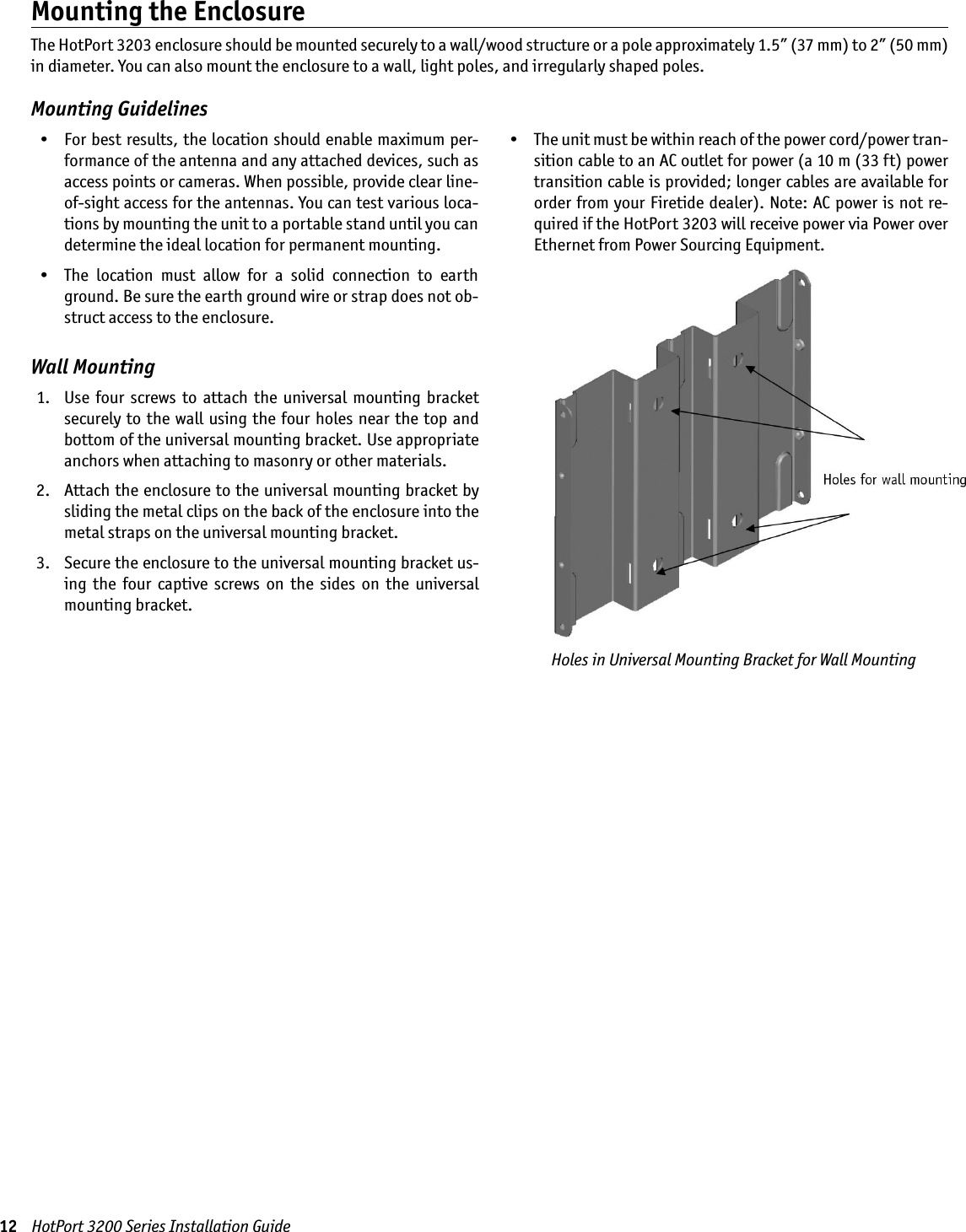 12    HotPort 3200 Series Installation GuideWall Mounting  1.   Use  four  screws  to  attach  the  universal  mounting  bracket securely to the wall using the four holes near the top and bottom of the universal mounting bracket. Use appropriate anchors when attaching to masonry or other materials.  2.   Attach the enclosure to the universal mounting bracket by sliding the metal clips on the back of the enclosure into the metal straps on the universal mounting bracket. 3.   Secure the enclosure to the universal mounting bracket us-ing  the  four  captive  screws  on  the  sides  on  the  universal mounting bracket.Mounting the EnclosureThe HotPort 3203 enclosure should be mounted securely to a wall/wood structure or a pole approximately 1.5” (37 mm) to 2” (50 mm) in diameter. You can also mount the enclosure to a wall, light poles, and irregularly shaped poles.Mounting GuidelinesHoles in Universal Mounting Bracket for Wall Mounting  •  For best results, the location should enable maximum per-formance of the antenna and any attached devices, such as access points or cameras. When possible, provide clear line-of-sight access for the antennas. You can test various loca-tions by mounting the unit to a portable stand until you can determine the ideal location for permanent mounting.  •  The  location  must  allow  for  a  solid  connection  to  earth ground. Be sure the earth ground wire or strap does not ob-struct access to the enclosure.   •  The unit must be within reach of the power cord/power tran-sition cable to an AC outlet for power (a 10 m (33 ft) power transition cable is provided; longer cables are available for order from your Firetide dealer). Note: AC power is not re-quired if the HotPort 3203 will receive power via Power over Ethernet from Power Sourcing Equipment. 