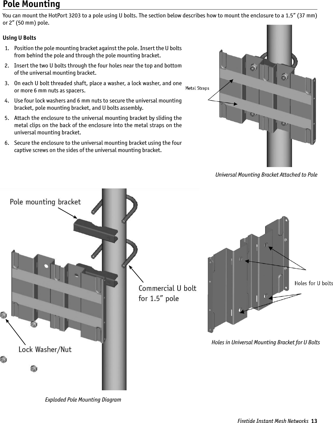 Holes in Universal Mounting Bracket for U BoltsFiretide Instant Mesh Networks  13Exploded Pole Mounting Diagram Universal Mounting Bracket Attached to PolePole MountingYou can mount the HotPort 3203 to a pole using U bolts. The section below describes how to mount the enclosure to a 1.5” (37 mm) or 2” (50 mm) pole.Using U Bolts  1.   Position the pole mounting bracket against the pole. Insert the U bolts from behind the pole and through the pole mounting bracket. 2.   Insert the two U bolts through the four holes near the top and bottom of the universal mounting bracket.  3.   On each U bolt threaded shaft, place a washer, a lock washer, and one or more 6 mm nuts as spacers. 4.   Use four lock washers and 6 mm nuts to secure the universal mounting bracket, pole mounting bracket, and U bolts assembly.  5.   Attach the enclosure to the universal mounting bracket by sliding the metal clips on the back of the enclosure into the metal straps on the universal mounting bracket. 6.   Secure the enclosure to the universal mounting bracket using the four captive screws on the sides of the universal mounting bracket.