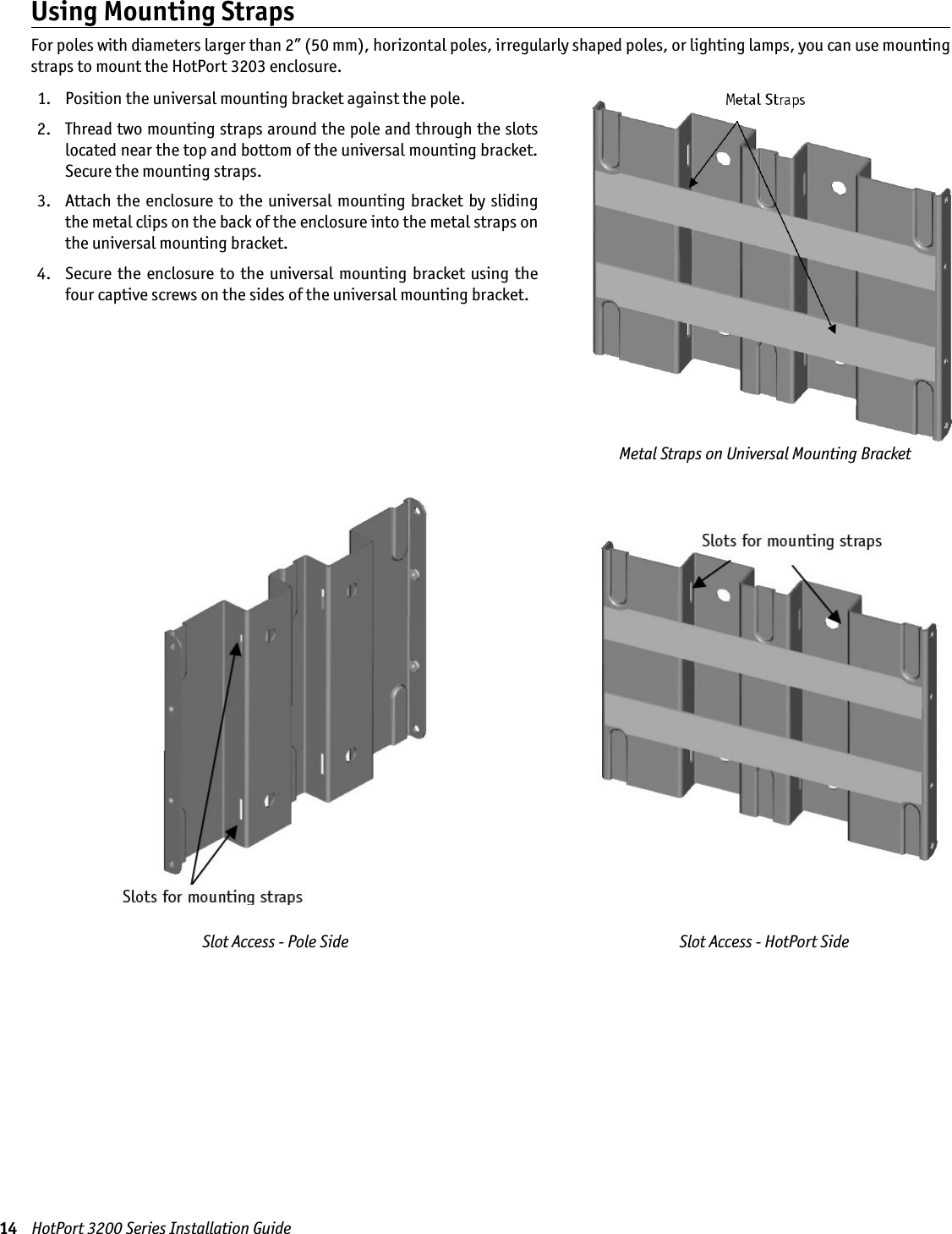 14    HotPort 3200 Series Installation GuideMetal Straps on Universal Mounting BracketUsing Mounting StrapsFor poles with diameters larger than 2” (50 mm), horizontal poles, irregularly shaped poles, or lighting lamps, you can use mounting straps to mount the HotPort 3203 enclosure.  1.  Position the universal mounting bracket against the pole.  2.   Thread two mounting straps around the pole and through the slots located near the top and bottom of the universal mounting bracket. Secure the mounting straps. 3.   Attach  the enclosure to  the universal mounting  bracket by  sliding the metal clips on the back of the enclosure into the metal straps on the universal mounting bracket. 4.   Secure  the enclosure  to  the universal  mounting bracket  using the four captive screws on the sides of the universal mounting bracket.Slot Access - Pole Side Slot Access - HotPort Side