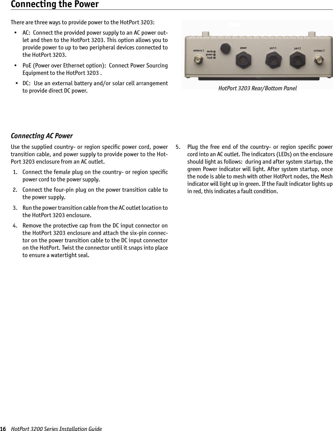 16    HotPort 3200 Series Installation GuideThere are three ways to provide power to the HotPort 3203:  •  AC:  Connect the provided power supply to an AC power out-let and then to the HotPort 3203. This option allows you to provide power to up to two peripheral devices connected to the HotPort 3203.  •  PoE (Power over Ethernet option):  Connect Power Sourcing Equipment to the HotPort 3203 .    •  DC:  Use an external battery and/or solar cell arrangement to provide direct DC power.Connecting the PowerHotPort 3203 Rear/Bottom PanelConnecting AC PowerUse the supplied country- or region speciﬁc power cord, power transition cable, and power supply to provide power to the Hot-Port 3203 enclosure from an AC outlet.  1.   Connect the female plug on the country- or region speciﬁc power cord to the power supply. 2.   Connect the four-pin plug on the power transition cable to the power supply. 3.   Run the power transition cable from the AC outlet location to the HotPort 3203 enclosure.  4.   Remove the protective cap from the DC input connector on the HotPort 3203 enclosure and attach the six-pin connec-tor on the power transition cable to the DC input connector on the HotPort. Twist the connector until it snaps into place to ensure a watertight seal. 5.    Plug  the  free  end  of  the  country-  or  region  speciﬁc  power cord into an AC outlet. The indicators (LEDs) on the enclosure should light as follows:  during and after system startup, the green Power indicator will light. After system startup, once the node is able to mesh with other HotPort nodes, the Mesh indicator will light up in green. If the Fault indicator lights up in red, this indicates a fault condition.