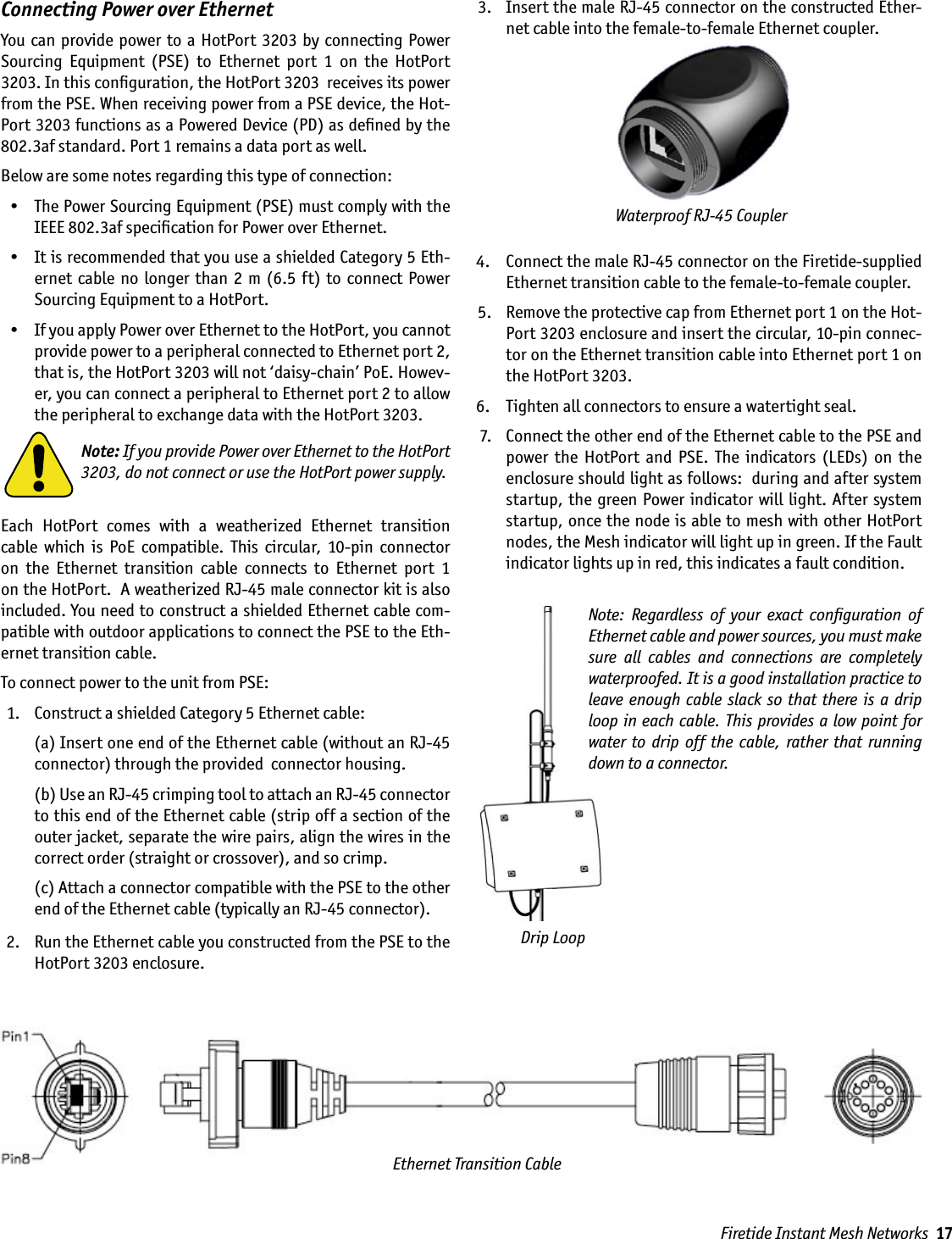 Firetide Instant Mesh Networks  17Connecting Power over EthernetYou  can  provide power to  a  HotPort 3203  by connecting Power Sourcing  Equipment  (PSE)  to  Ethernet  port  1  on  the  HotPort 3203. In this conﬁguration, the HotPort 3203  receives its power from the PSE. When receiving power from a PSE device, the Hot-Port 3203 functions as a Powered Device (PD) as deﬁned by the 802.3af standard. Port 1 remains a data port as well.Below are some notes regarding this type of connection:  •  The Power Sourcing Equipment (PSE) must comply with the IEEE 802.3af speciﬁcation for Power over Ethernet.  •  It is recommended that you use a shielded Category 5 Eth-ernet  cable  no  longer than  2  m (6.5 ft) to  connect  Power Sourcing Equipment to a HotPort.  •  If you apply Power over Ethernet to the HotPort, you cannot provide power to a peripheral connected to Ethernet port 2, that is, the HotPort 3203 will not ‘daisy-chain’ PoE. Howev-er, you can connect a peripheral to Ethernet port 2 to allow the peripheral to exchange data with the HotPort 3203.Note: If you provide Power over Ethernet to the HotPort 3203, do not connect or use the HotPort power supply.Each  HotPort  comes  with  a  weatherized  Ethernet  transition cable  which  is  PoE  compatible.  This  circular,  10-pin  connector on  the  Ethernet  transition  cable  connects  to  Ethernet  port  1  on the HotPort.  A weatherized RJ-45 male connector kit is also included. You need to construct a shielded Ethernet cable com-patible with outdoor applications to connect the PSE to the Eth-ernet transition cable.To connect power to the unit from PSE:  1.   Construct a shielded Category 5 Ethernet cable:     (a) Insert one end of the Ethernet cable (without an RJ-45 connector) through the provided  connector housing.    (b) Use an RJ-45 crimping tool to attach an RJ-45 connector to this end of the Ethernet cable (strip off a section of the outer jacket, separate the wire pairs, align the wires in the correct order (straight or crossover), and so crimp.     (c) Attach a connector compatible with the PSE to the other end of the Ethernet cable (typically an RJ-45 connector). 2.   Run the Ethernet cable you constructed from the PSE to the HotPort 3203 enclosure.  3.   Insert the male RJ-45 connector on the constructed Ether-net cable into the female-to-female Ethernet coupler. 4.   Connect the male RJ-45 connector on the Firetide-supplied Ethernet transition cable to the female-to-female coupler. 5.   Remove the protective cap from Ethernet port 1 on the Hot-Port 3203 enclosure and insert the circular, 10-pin connec-tor on the Ethernet transition cable into Ethernet port 1 on the HotPort 3203.  6.   Tighten all connectors to ensure a watertight seal.  7.   Connect the other end of the Ethernet cable to the PSE and power  the  HotPort  and  PSE.  The  indicators  (LEDs)  on  the enclosure should light as follows:  during and after system startup, the green Power indicator will light. After system startup, once the node is able to mesh with other HotPort nodes, the Mesh indicator will light up in green. If the Fault indicator lights up in red, this indicates a fault condition.Waterproof RJ-45 CouplerEthernet Transition CableDrip LoopNote:  Regardless  of  your  exact  conﬁguration  of Ethernet cable and power sources, you must make sure  all  cables  and  connections  are  completely waterproofed. It is a good installation practice to leave enough cable  slack  so  that there  is  a drip loop in each cable. This provides a low point for water to  drip  off  the  cable, rather  that  running down to a connector.