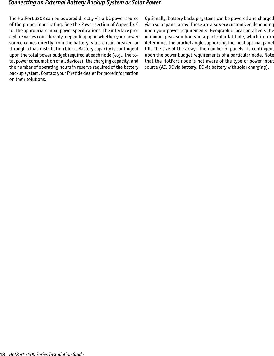 18    HotPort 3200 Series Installation GuideConnecting an External Battery Backup System or Solar Power The HotPort 3203 can be powered directly via a DC power source of the proper input rating. See the Power section of Appendix C for the appropriate input power speciﬁcations. The interface pro-cedure varies considerably, depending upon whether your power source comes directly from the battery, via a circuit breaker, or through a load distribution block. Battery capacity is contingent upon the total power budget required at each node (e.g., the to-tal power consumption of all devices), the charging capacity, and the number of operating hours in reserve required of the battery backup system. Contact your Firetide dealer for more information on their solutions. Optionally, battery backup systems can be powered and charged via a solar panel array. These are also very customized depending upon your power requirements. Geographic location affects the minimum peak sun hours in a particular latitude, which in turn determines the bracket angle supporting the most optimal panel tilt. The size of the array—the number of panels—is contingent upon the power budget requirements of a particular node. Note that  the  HotPort node is  not  aware  of  the type of  power  input source (AC, DC via battery, DC via battery with solar charging).