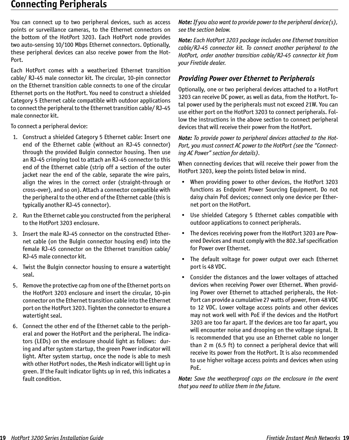 Firetide Instant Mesh Networks  1919    HotPort 3200 Series Installation GuideYou  can  connect  up  to  two  peripheral  devices,  such  as  access points  or  surveillance  cameras,  to  the  Ethernet  connectors  on the  bottom  of  the  HotPort  3203.  Each  HotPort  node  provides two auto-sensing 10/100 Mbps Ethernet connectors. Optionally, these  peripheral  devices  can also  receive  power from  the  Hot-Port. Each  HotPort  comes  with  a  weatherized  Ethernet  transition cable/ RJ-45 male connector kit. The circular, 10-pin connector on the Ethernet transition cable connects to one of the circular Ethernet ports on the HotPort. You need to construct a shielded Category 5 Ethernet cable compatible with outdoor applications to connect the peripheral to the Ethernet transition cable/ RJ-45 male connector kit.To connect a peripheral device:  1.   Construct a shielded Category 5 Ethernet cable: Insert one end  of  the  Ethernet  cable  (without  an  RJ-45  connector) through  the provided Bulgin connector  housing.  Then  use an RJ-45 crimping tool to attach an RJ-45 connector to this end of the Ethernet  cable (strip off a  section  of the  outer jacket  near  the  end of  the  cable, separate  the  wire  pairs, align  the  wires  in  the  correct  order  (straight-through  or cross-over), and so on). Attach a connector compatible with the peripheral to the other end of the Ethernet cable (this is typically another RJ-45 connector). 2.   Run the Ethernet cable you constructed from the peripheral to the HotPort 3203 enclosure.  3.   Insert the male RJ-45 connector on the constructed Ether-net  cable  (on  the  Bulgin  connector  housing end)  into the female  RJ-45  connector  on  the Ethernet  transition  cable/ RJ-45 male connector kit.  4.   Twist the Bulgin connector housing to ensure a watertight seal. 5.   Remove the protective cap from one of the Ethernet ports on the HotPort 3203 enclosure and insert the circular, 10-pin connector on the Ethernet transition cable into the Ethernet port on the HotPort 3203. Tighten the connector to ensure a watertight seal. 6.   Connect the other end of the Ethernet cable to the periph-eral and power the HotPort and the peripheral. The indica-tors (LEDs) on the enclosure should  light as follows:  dur-ing and after system startup, the green Power indicator will light. After system startup, once the node is able to mesh with other HotPort nodes, the Mesh indicator will light up in green. If the Fault indicator lights up in red, this indicates a fault condition.Note: If you also want to provide power to the peripheral device(s), see the section below.Note: Each HotPort 3203 package includes one Ethernet transition cable/RJ-45  connector  kit.  To  connect  another  peripheral  to  the HotPort, order another transition cable/RJ-45 connector kit  from your Firetide dealer.Providing Power over Ethernet to PeripheralsOptionally, one or two peripheral devices attached to a HotPort 3203 can receive DC power, as well as data, from the HotPort. To-tal power used by the peripherals must not exceed 21W. You can use either port on the HotPort 3203 to connect peripherals. Fol-low the instructions in the above section to connect peripheral devices that will receive their power from the HotPort.Note: To provide power to peripheral devices attached to the Hot-Port, you must connect AC power to the HotPort (see the “Connect-ing AC Power” section for details).When connecting devices that will receive their power from the HotPort 3203, keep the points listed below in mind.  •  When providing power to other devices,  the HotPort  3203 functions  as  Endpoint  Power  Sourcing  Equipment.  Do  not daisy chain PoE devices; connect only one device per Ether-net port on the HotPort.   •  Use  shielded  Category  5  Ethernet  cables  compatible  with outdoor applications to connect peripherals.   •  The devices receiving power from the HotPort 3203 are Pow-ered Devices and must comply with the 802.3af speciﬁcation for Power over Ethernet.  •  The  default  voltage  for  power  output  over  each  Ethernet port is 48 VDC.  •  Consider the distances and the lower voltages of attached devices when receiving Power over Ethernet. When provid-ing Power over Ethernet to attached peripherals, the Hot-Port can provide a cumulative 27 watts of power, from 48 VDC to  12  VDC.  Lower  voltage  access  points  and  other  devices may not work well with PoE if the devices and the HotPort 3203 are too far apart. If the devices are too far apart, you will encounter noise and drooping on the voltage signal. It is recommended that you use an  Ethernet cable no longer than  2 m (6.5  ft)  to  connect a peripheral  device  that  will receive its power from the HotPort. It is also recommended to use higher voltage access points and devices when using PoE.Note: Save  the  weatherproof  caps  on  the  enclosure in  the  event that you need to utilize them in the future.Connecting Peripherals