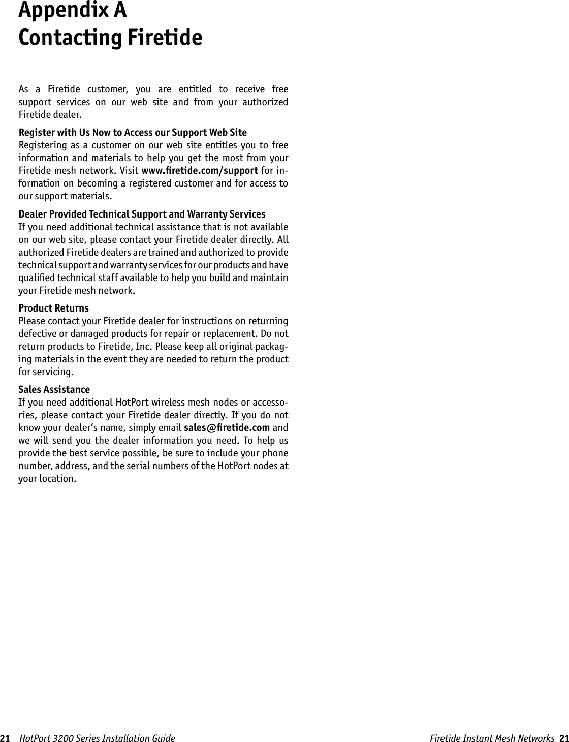 Firetide Instant Mesh Networks  21Appendix A  Contacting FiretideAs  a  Firetide  customer,  you  are  entitled  to  receive  free  support  services  on  our  web  site  and  from  your  authorized Firetide dealer.Register with Us Now to Access our Support Web SiteRegistering as  a customer  on  our  web  site  entitles  you  to  free information  and  materials  to  help  you  get  the  most  from your Firetide mesh  network. Visit www.ﬁretide.com/support for in-formation on becoming a registered customer and for access to our support materials.Dealer Provided Technical Support and Warranty ServicesIf you need additional technical assistance that is not available on our web site, please contact your Firetide dealer directly. All authorized Firetide dealers are trained and authorized to provide technical support and warranty services for our products and have qualiﬁed technical staff available to help you build and maintain your Firetide mesh network.Product ReturnsPlease contact your Firetide dealer for instructions on returning defective or damaged products for repair or replacement. Do not return products to Firetide, Inc. Please keep all original packag-ing materials in the event they are needed to return the product for servicing.Sales AssistanceIf you need additional HotPort wireless mesh nodes or accesso-ries,  please contact your Firetide dealer  directly. If you do  not know your dealer’s name, simply email sales@ﬁretide.com and we  will  send  you  the  dealer  information  you  need.  To  help  us provide the best service possible, be sure to include your phone number, address, and the serial numbers of the HotPort nodes at your location. 21    HotPort 3200 Series Installation Guide