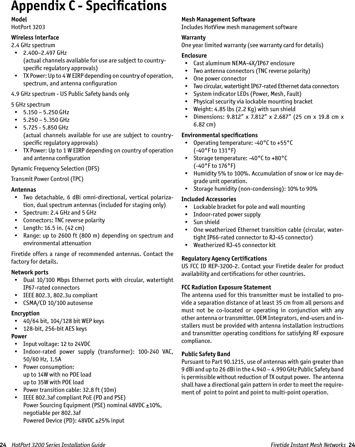 24    HotPort 3200 Series Installation Guide Firetide Instant Mesh Networks  24ModelHotPort 3203Wireless interface2.4 GHz spectrum  •  2.400–2.497 GHz  (actual channels available for use are subject to country-speciﬁc regulatory approvals)  •  TX Power: Up to 4 W EIRP depending on country of operation, spectrum, and antenna conﬁguration4.9 GHz spectrum - US Public Safety bands only5 GHz spectrum  •  5.150 – 5.250 GHz  •  5.250 – 5.350 GHz  •  5.725 - 5.850 GHz    (actual  channels  available  for  use  are  subject  to  country-speciﬁc regulatory approvals)  •  TX Power: Up to 1 W EIRP depending on country of operation and antenna conﬁgurationDynamic Frequency Selection (DFS)Transmit Power Control (TPC)Antennas  •  Two  detachable,  6  dBi  omni-directional,  vertical  polariza-tion, dual spectrum antennas (included for staging only)   •  Spectrum: 2.4 GHz and 5 GHz  •  Connectors: TNC reverse polarity  •  Length: 16.5 in. (42 cm)  •  Range: up to 2600 ft (800 m) depending on spectrum and environmental attenuationFiretide offers  a  range  of  recommended  antennas. Contact  the factory for details.Network ports  •  Dual 10/100 Mbps Ethernet  ports with circular, watertight IP67-rated connectors  •  IEEE 802.3, 802.3u compliant  •  CSMA/CD 10/100 autosenseEncryption  •  40/64 bit, 104/128 bit WEP keys  •  128-bit, 256-bit AES keysPower  •  Input voltage: 12 to 24VDC  •  Indoor-rated  power  supply  (transformer):  100-240  VAC, 50/60 Hz, 1.5A  •  Power consumption:  up to 14W with no POE load up to 35W with POE load  •  Power transition cable: 32.8 ft (10m)  •  IEEE 802.3af compliant PoE (PD and PSE)    Power Sourcing Equipment (PSE) nominal 48VDC ±10%,    negotiable per 802.3af    Powered Device (PD): 48VDC ±25% inputMesh Management SoftwareIncludes HotView mesh management softwareWarrantyOne year limited warranty (see warranty card for details)Enclosure   •  Cast aluminum NEMA-4X/IP67 enclosure  •  Two antenna connectors (TNC reverse polarity)  •  One power connector  •  Two circular, watertight IP67-rated Ethernet data connectors  •  System indicator LEDs (Power, Mesh, Fault)  •  Physical security via lockable mounting bracket  •  Weight: 4.85 lbs (2.2 Kg) with sun shield  •  Dimensions:  9.812” x 7.812”  x 2.687” (25 cm  x  19.8  cm x 6.82 cm)Environmental speciﬁcations  •  Operating temperature: -40°C to +55°C  (-40°F to 131°F)  •  Storage temperature: -40°C to +80°C  (-40°F to 176°F)  •  Humidity 5% to 100%. Accumulation of snow or ice may de-grade unit operation.  •  Storage humidity (non-condensing): 10% to 90%Included Accessories  •  Lockable bracket for pole and wall mounting  •  Indoor-rated power supply  •  Sun shield  •  One weatherized Ethernet transition cable (circular, water-tight IP66-rated connector to RJ-45 connector)  •  Weatherized RJ-45 connector kitRegulatory Agency CertiﬁcationsUS FCC ID REP-3200-2. Contact your Firetide dealer for product availability and certiﬁcations for other countries.FCC Radiation Exposure StatementThe antenna used for this transmitter must be installed to pro-vide a separation distance of at least 35 cm from all persons and must  not  be  co-located  or  operating  in  conjunction  with  any other antenna or transmitter. OEM Integrators, end-users and in-stallers must be provided with antenna installation instructions and transmitter operating conditions for satisfying RF exposure compliance.Public Safety BandPursuant to Part 90.1215, use of antennas with gain greater than 9 dBi and up to 26 dBi in the 4.940 – 4.990 GHz Public Safety band is permissible without reduction of TX output power.  The antenna shall have a directional gain pattern in order to meet the require-ment of  point to point and point to multi-point operation.Appendix C - Speciﬁcations