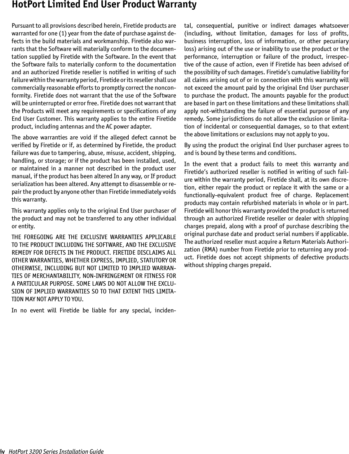 iv   HotPort 3200 Series Installation GuideHotPort Limited End User Product WarrantyPursuant to all provisions described herein, Firetide products are warranted for one (1) year from the date of purchase against de-fects in the build materials and workmanship. Firetide also war-rants that the Software will materially conform to the documen-tation supplied by Firetide with the Software. In the event that the  Software fails  to  materially conform  to the  documentation and an authorized Firetide reseller is notiﬁed in writing of such failure within the warranty period, Firetide or its reseller shall use commercially reasonable efforts to promptly correct the noncon-formity. Firetide does not warrant that the use of the Software will be uninterrupted or error free. Firetide does not warrant that the Products will meet any requirements or speciﬁcations of any End User Customer. This warranty applies to the entire Firetide product, including antennas and the AC power adapter.The  above  warranties  are  void  if  the  alleged  defect  cannot  be veriﬁed by Firetide or if, as determined by Firetide, the product failure was due to tampering, abuse, misuse, accident, shipping, handling, or storage; or if the product has been installed, used, or  maintained  in  a  manner  not  described  in  the  product  user manual, if the product has been altered In any way, or If product serialization has been altered. Any attempt to disassemble or re-pair the product by anyone other than Firetide immediately voids this warranty.This warranty applies only to the original End User purchaser of the product and may not be transferred to any other individual or entity.THE  FOREGOING  ARE  THE  EXCLUSIVE  WARRANTIES  APPLICABLE TO THE PRODUCT INCLUDING THE SOFTWARE, AND THE EXCLUSIVE REMEDY FOR DEFECTS IN THE PRODUCT. FIRETIDE DISCLAIMS ALL OTHER WARRANTIES, WHETHER EXPRESS, IMPLIED, STATUTORY OR OTHERWISE, INCLUDING BUT NOT LIMITED TO IMPLIED WARRAN-TIES OF MERCHANTABILITY, NON-INFRINGEMENT OR FITNESS FOR A PARTICULAR PURPOSE. SOME LAWS DO NOT ALLOW THE EXCLU-SION OF IMPLIED WARRANTIES SO TO THAT EXTENT THIS LIMITA-TION MAY NOT APPLY TO YOU.In  no  event  will  Firetide  be  liable  for  any  special,  inciden-tal,  consequential,  punitive  or  indirect  damages  whatsoever  (including,  without  limitation,  damages  for  loss  of  proﬁts,  business  interruption,  loss  of  information,  or  other  pecuniary loss) arising out of the use or inability to use the product or the performance,  interruption  or  failure  of  the  product,  irrespec-tive of the cause of action, even if Firetide has been advised of  the possibility of such damages. Firetide’s cumulative liability for all claims arising out of or in connection with this warranty will not exceed the amount paid by the original End User purchaser to  purchase  the product. The  amounts  payable  for the  product are based in part on these limitations and these limitations shall apply  not-withstanding  the  failure  of essential  purpose  of any remedy. Some jurisdictions do not allow the exclusion or limita-tion of  incidental  or  consequential damages, so  to  that extent the above limitations or exclusions may not apply to you.By using the product the original End User purchaser agrees to and is bound by these terms and conditions.In  the  event  that  a  product  fails  to  meet  this  warranty  and Firetide’s authorized reseller is notiﬁed in writing of such fail-ure within the warranty period, Firetide shall, at its own discre-tion, either repair the product or replace it  with the  same or a functionally-equivalent  product  free  of  charge.  Replacement products may contain refurbished materials in whole or in part. Firetide will honor this warranty provided the product is returned through an authorized Firetide reseller or dealer with shipping charges prepaid, along with a proof of purchase describing the original purchase date and product serial numbers if applicable. The authorized reseller must acquire a Return Materials Authori-zation (RMA) number from Firetide prior to returning any prod-uct.  Firetide  does  not  accept  shipments  of  defective  products without shipping charges prepaid.
