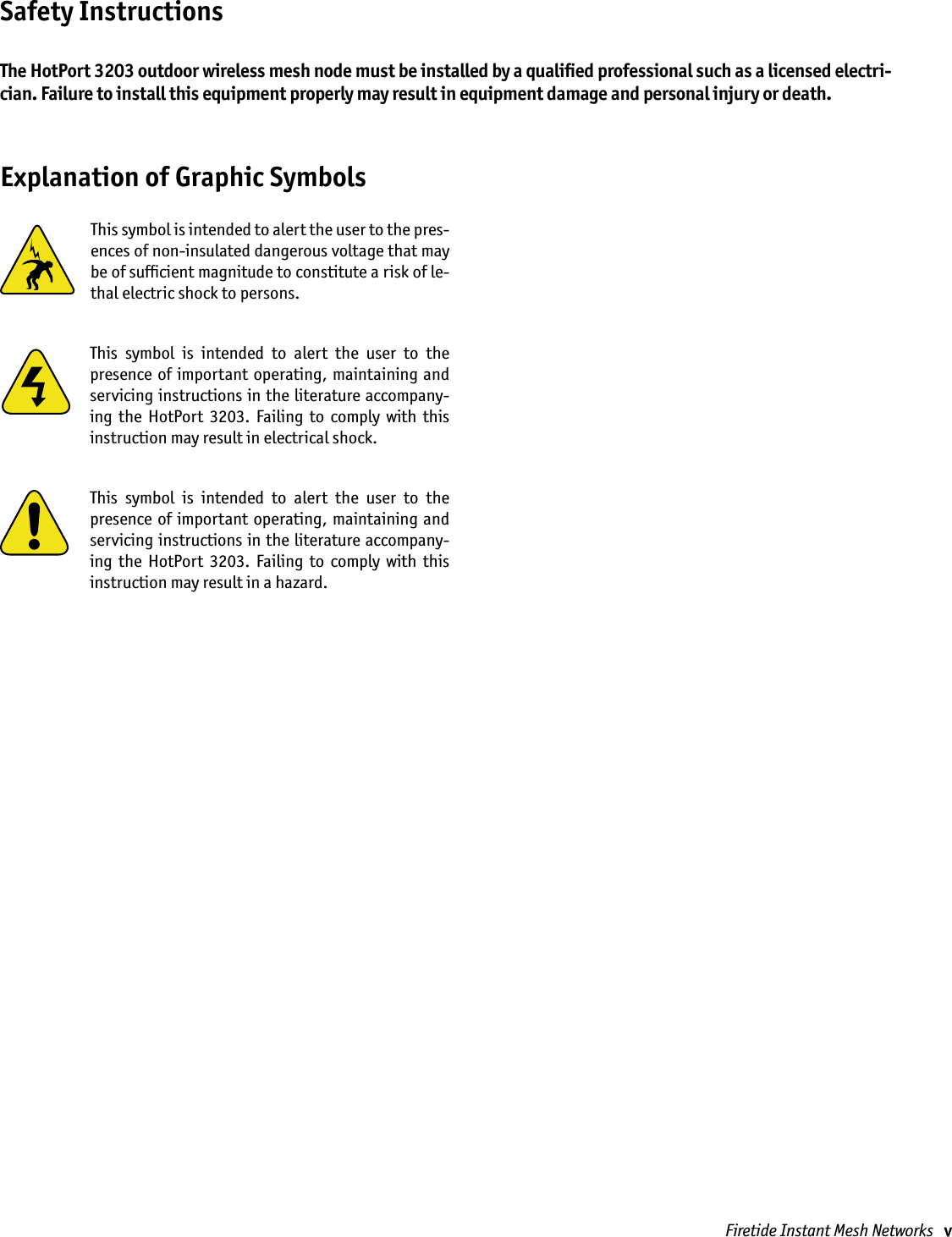 Firetide Instant Mesh Networks   vThis symbol is intended to alert the user to the pres-ences of non-insulated dangerous voltage that may be of sufﬁcient magnitude to constitute a risk of le-thal electric shock to persons.This  symbol  is  intended  to  alert  the  user  to  the presence of important operating,  maintaining and servicing instructions in the literature accompany-ing  the  HotPort  3203.  Failing  to  comply  with  this instruction may result in electrical shock.This  symbol  is  intended  to  alert  the  user  to  the presence of important operating,  maintaining and servicing instructions in the literature accompany-ing  the  HotPort  3203.  Failing  to  comply  with  this instruction may result in a hazard.Safety InstructionsThe HotPort 3203 outdoor wireless mesh node must be installed by a qualiﬁed professional such as a licensed electri-cian. Failure to install this equipment properly may result in equipment damage and personal injury or death. Explanation of Graphic Symbols
