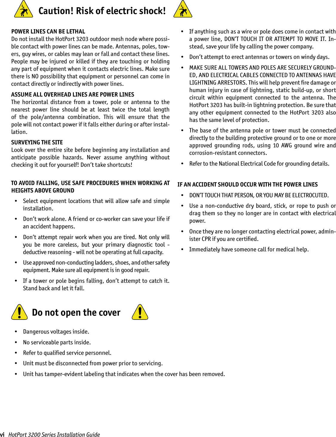 vi   HotPort 3200 Series Installation GuidePOWER LINES CAN BE LETHALDo not install the HotPort 3203 outdoor mesh node where possi-ble contact with power lines can be made. Antennas, poles, tow-ers, guy wires, or cables may lean or fall and contact these lines. People may be injured or killed if  they are touching or holding any part of equipment when it contacts electric lines. Make sure there is NO possibility that equipment or personnel can come in contact directly or indirectly with power lines.ASSUME ALL OVERHEAD LINES ARE POWER LINESThe  horizontal  distance  from  a  tower,  pole  or  antenna  to  the nearest  power  line  should  be  at  least  twice  the  total  length  of  the  pole/antenna  combination.  This  will  ensure  that  the  pole will not contact power if it falls either during or after instal-lation.SURVEYING THE SITELook over the entire site before beginning any installation and anticipate  possible  hazards.  Never  assume  anything  without checking it out for yourself! Don’t take shortcuts!TO AVOID FALLING, USE SAFE PROCEDURES WHEN WORKING AT HEIGHTS ABOVE GROUND  •  Select equipment locations  that  will allow safe and simple installation.  •  Don’t work alone. A friend or co-worker can save your life if an accident happens.  •  Don’t attempt repair work when you are tired. Not only will you  be  more  careless,  but  your  primary  diagnostic  tool  -  deductive reasoning - will not be operating at full capacity.   •  Use approved non-conducting ladders, shoes, and other safety equipment. Make sure all equipment is in good repair.  •  If a tower or pole begins falling, don’t attempt to catch it. Stand back and let it fall.   •  If anything such as a wire or pole does come in contact with a power line, DON’T TOUCH IT OR ATTEMPT TO MOVE IT. In-stead, save your life by calling the power company.  •  Don’t attempt to erect antennas or towers on windy days.  •  MAKE SURE ALL TOWERS AND POLES ARE SECURELY GROUND-ED, AND ELECTRICAL CABLES CONNECTED TO ANTENNAS HAVE LIGHTNING ARRESTORS. This will help prevent ﬁre damage or human injury in case of lightning, static build-up, or short circuit  within  equipment  connected  to  the  antenna.  The HotPort 3203 has built-in lightning protection. Be sure that any  other  equipment  connected  to  the  HotPort  3203 also has the same level of protection.  •  The base of the antenna pole or tower must be connected directly to the building protective ground or to one or more approved  grounding  rods,  using  10  AWG  ground  wire  and corrosion-resistant connectors.   •  Refer to the National Electrical Code for grounding details.IF AN ACCIDENT SHOULD OCCUR WITH THE POWER LINES  •  DON’T TOUCH THAT PERSON, OR YOU MAY BE ELECTROCUTED.  •  Use a  non-conductive  dry board, stick,  or  rope to push  or drag them so they no longer are in contact with electrical power.  •  Once they are no longer contacting electrical power, admin-ister CPR if you are certiﬁed.  •  Immediately have someone call for medical help.  •  Dangerous voltages inside.  •  No serviceable parts inside.  •  Refer to qualiﬁed service personnel.  •  Unit must be disconnected from power prior to servicing.  •  Unit has tamper-evident labeling that indicates when the cover has been removed.  Do not open the cover  Caution! Risk of electric shock!  