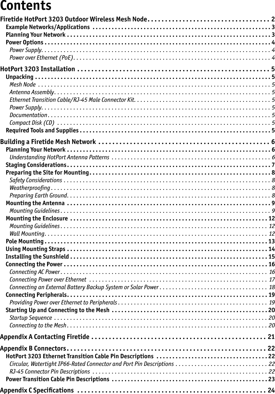ContentsFiretide HotPort 3203 Outdoor Wireless Mesh Node . . . . . . . . . . . . . . . . . . . . . . . . . . . . . . . . . . . 2Example Networks/Applications  . . . . . . . . . . . . . . . . . . . . . . . . . . . . . . . . . . . . . . . . . . . . . . . . . . . . . . . . 3Planning Your Network . . . . . . . . . . . . . . . . . . . . . . . . . . . . . . . . . . . . . . . . . . . . . . . . . . . . . . . . . . . . . . . . 3Power Options . . . . . . . . . . . . . . . . . . . . . . . . . . . . . . . . . . . . . . . . . . . . . . . . . . . . . . . . . . . . . . . . . . . . . . . 4Power Supply . . . . . . . . . . . . . . . . . . . . . . . . . . . . . . . . . . . . . . . . . . . . . . . . . . . . . . . . . . . . . . . . . . . . . . . . 4Power over Ethernet (PoE) . . . . . . . . . . . . . . . . . . . . . . . . . . . . . . . . . . . . . . . . . . . . . . . . . . . . . . . . . . . . . . 4HotPort 3203 Installation  . . . . . . . . . . . . . . . . . . . . . . . . . . . . . . . . . . . . . . . . . . . . . . . . . . . . . . . 5Unpacking . . . . . . . . . . . . . . . . . . . . . . . . . . . . . . . . . . . . . . . . . . . . . . . . . . . . . . . . . . . . . . . . . . . . . . . . . . 5Mesh Node  . . . . . . . . . . . . . . . . . . . . . . . . . . . . . . . . . . . . . . . . . . . . . . . . . . . . . . . . . . . . . . . . . . . . . . . . . 5Antenna Assembly . . . . . . . . . . . . . . . . . . . . . . . . . . . . . . . . . . . . . . . . . . . . . . . . . . . . . . . . . . . . . . . . . . . . 5Ethernet Transition Cable/RJ-45 Male Connector Kit . . . . . . . . . . . . . . . . . . . . . . . . . . . . . . . . . . . . . . . . . . . 5Power Supply . . . . . . . . . . . . . . . . . . . . . . . . . . . . . . . . . . . . . . . . . . . . . . . . . . . . . . . . . . . . . . . . . . . . . . . . 5Documentation . . . . . . . . . . . . . . . . . . . . . . . . . . . . . . . . . . . . . . . . . . . . . . . . . . . . . . . . . . . . . . . . . . . . . . 5Compact Disk (CD)  . . . . . . . . . . . . . . . . . . . . . . . . . . . . . . . . . . . . . . . . . . . . . . . . . . . . . . . . . . . . . . . . . . . 5Required Tools and Supplies . . . . . . . . . . . . . . . . . . . . . . . . . . . . . . . . . . . . . . . . . . . . . . . . . . . . . . . . . . . . 5Building a Firetide Mesh Network  . . . . . . . . . . . . . . . . . . . . . . . . . . . . . . . . . . . . . . . . . . . . . . . . . 6Planning Your Network . . . . . . . . . . . . . . . . . . . . . . . . . . . . . . . . . . . . . . . . . . . . . . . . . . . . . . . . . . . . . . . . 6Understanding HotPort Antenna Patterns  . . . . . . . . . . . . . . . . . . . . . . . . . . . . . . . . . . . . . . . . . . . . . . . . . . 6Staging Considerations . . . . . . . . . . . . . . . . . . . . . . . . . . . . . . . . . . . . . . . . . . . . . . . . . . . . . . . . . . . . . . . . 7Preparing the Site for Mounting . . . . . . . . . . . . . . . . . . . . . . . . . . . . . . . . . . . . . . . . . . . . . . . . . . . . . . . . . 8Safety Considerations . . . . . . . . . . . . . . . . . . . . . . . . . . . . . . . . . . . . . . . . . . . . . . . . . . . . . . . . . . . . . . . . . 8Weatherprooﬁng . . . . . . . . . . . . . . . . . . . . . . . . . . . . . . . . . . . . . . . . . . . . . . . . . . . . . . . . . . . . . . . . . . . . . 8Preparing Earth Ground . . . . . . . . . . . . . . . . . . . . . . . . . . . . . . . . . . . . . . . . . . . . . . . . . . . . . . . . . . . . . . . . 8Mounting the Antenna  . . . . . . . . . . . . . . . . . . . . . . . . . . . . . . . . . . . . . . . . . . . . . . . . . . . . . . . . . . . . . . . . 9Mounting Guidelines . . . . . . . . . . . . . . . . . . . . . . . . . . . . . . . . . . . . . . . . . . . . . . . . . . . . . . . . . . . . . . . . . . 9Mounting the Enclosure  . . . . . . . . . . . . . . . . . . . . . . . . . . . . . . . . . . . . . . . . . . . . . . . . . . . . . . . . . . . . . . 12Mounting Guidelines . . . . . . . . . . . . . . . . . . . . . . . . . . . . . . . . . . . . . . . . . . . . . . . . . . . . . . . . . . . . . . . . . 12Wall Mounting . . . . . . . . . . . . . . . . . . . . . . . . . . . . . . . . . . . . . . . . . . . . . . . . . . . . . . . . . . . . . . . . . . . . . . 12Pole Mounting . . . . . . . . . . . . . . . . . . . . . . . . . . . . . . . . . . . . . . . . . . . . . . . . . . . . . . . . . . . . . . . . . . . . . . 13Using Mounting Straps . . . . . . . . . . . . . . . . . . . . . . . . . . . . . . . . . . . . . . . . . . . . . . . . . . . . . . . . . . . . . . . 14Installing the Sunshield . . . . . . . . . . . . . . . . . . . . . . . . . . . . . . . . . . . . . . . . . . . . . . . . . . . . . . . . . . . . . . 15Connecting the Power . . . . . . . . . . . . . . . . . . . . . . . . . . . . . . . . . . . . . . . . . . . . . . . . . . . . . . . . . . . . . . . . 16Connecting AC Power . . . . . . . . . . . . . . . . . . . . . . . . . . . . . . . . . . . . . . . . . . . . . . . . . . . . . . . . . . . . . . . . . 16Connecting Power over Ethernet  . . . . . . . . . . . . . . . . . . . . . . . . . . . . . . . . . . . . . . . . . . . . . . . . . . . . . . . .  17Connecting an External Battery Backup System or Solar Power  . . . . . . . . . . . . . . . . . . . . . . . . . . . . . . . . . . 18Connecting Peripherals . . . . . . . . . . . . . . . . . . . . . . . . . . . . . . . . . . . . . . . . . . . . . . . . . . . . . . . . . . . . . . . 19Providing Power over Ethernet to Peripherals . . . . . . . . . . . . . . . . . . . . . . . . . . . . . . . . . . . . . . . . . . . . . . . 19Starting Up and Connecting to the Mesh  . . . . . . . . . . . . . . . . . . . . . . . . . . . . . . . . . . . . . . . . . . . . . . . . . 20Startup Sequence  . . . . . . . . . . . . . . . . . . . . . . . . . . . . . . . . . . . . . . . . . . . . . . . . . . . . . . . . . . . . . . . . . . . 20Connecting to the Mesh . . . . . . . . . . . . . . . . . . . . . . . . . . . . . . . . . . . . . . . . . . . . . . . . . . . . . . . . . . . . . . . 20Appendix A Contacting Firetide . . . . . . . . . . . . . . . . . . . . . . . . . . . . . . . . . . . . . . . . . . . . . . . . . . 21Appendix B Connectors . . . . . . . . . . . . . . . . . . . . . . . . . . . . . . . . . . . . . . . . . . . . . . . . . . . . . . . . . 22HotPort 3203 Ethernet Transition Cable Pin Descriptions  . . . . . . . . . . . . . . . . . . . . . . . . . . . . . . . . . . . 22Circular, Watertight IP66-Rated Connector and Port Pin Descriptions . . . . . . . . . . . . . . . . . . . . . . . . . . . . . 22RJ-45 Connector Pin Descriptions  . . . . . . . . . . . . . . . . . . . . . . . . . . . . . . . . . . . . . . . . . . . . . . . . . . . . . . . 22Power Transition Cable Pin Descriptions  . . . . . . . . . . . . . . . . . . . . . . . . . . . . . . . . . . . . . . . . . . . . . . . . . 23Appendix C Speciﬁcations  . . . . . . . . . . . . . . . . . . . . . . . . . . . . . . . . . . . . . . . . . . . . . . . . . . . . . . 24