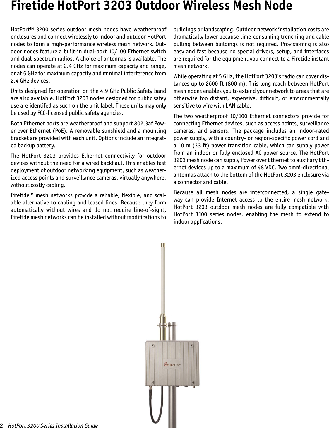 Firetide HotPort 3203 Outdoor Wireless Mesh NodeHotPort™  3200  series  outdoor  mesh  nodes  have  weatherproof enclosures and connect wirelessly to indoor and outdoor HotPort nodes to form a high-performance wireless mesh network. Out-door nodes feature a built-in dual-port 10/100 Ethernet switch and dual-spectrum radios. A choice of antennas is available. The nodes can operate at 2.4 GHz for maximum capacity and range, or at 5 GHz for maximum capacity and minimal interference from 2.4 GHz devices.  Units designed for operation on the 4.9 GHz Public Safety band are also available. HotPort 3203 nodes designed for public safey use are identifed as such on the unit label. These units may only be used by FCC-licensed public safety agencies.Both Ethernet ports are weatherproof and support 802.3af Pow-er over Ethernet (PoE). A removable sunshield and a mounting bracket are provided with each unit. Options include an integrat-ed backup battery.The  HotPort  3203  provides  Ethernet  connectivity  for  outdoor devices without the need for a wired backhaul. This enables fast deployment of outdoor networking equipment, such as weather-ized access points and surveillance cameras, virtually anywhere, without costly cabling.Firetide™  mesh  networks  provide  a  reliable, ﬂexible,  and  scal-able alternative to cabling and leased lines. Because they form automatically  without  wires  and  do  not  require  line-of-sight, Firetide mesh networks can be installed without modiﬁcations to buildings or landscaping. Outdoor network installation costs are dramatically lower because time-consuming trenching and cable pulling  between  buildings  is  not  required.  Provisioning  is  also easy and fast because no special drivers, setup, and interfaces are required for the equipment you connect to a Firetide instant mesh network.While operating at 5 GHz, the HotPort 3203’s radio can cover dis-tances up to 2600 ft (800 m). This long reach between HotPort mesh nodes enables you to extend your network to areas that are otherwise  too  distant,  expensive,  difﬁcult,  or  environmentally sensitive to wire with LAN cable.The  two  weatherproof  10/100  Ethernet  connectors  provide  for connecting Ethernet devices, such as access points, surveillance cameras,  and  sensors.  The  package  includes  an  indoor-rated power supply, with a country- or region-speciﬁc power cord and a 10 m (33  ft) power transition cable,  which  can  supply power from an indoor  or  fully  enclosed  AC  power  source.  The  HotPort 3203 mesh node can supply Power over Ethernet to auxiliary Eth-ernet devices up to a maximum of 48 VDC. Two omni-directional antennas attach to the bottom of the HotPort 3203 enclosure via a connector and cable.Because  all  mesh  nodes  are  interconnected,  a  single  gate-way  can  provide  Internet  access  to  the  entire  mesh  network.  HotPort  3203  outdoor  mesh  nodes  are  fully  compatible  with HotPort  3100  series  nodes,  enabling  the  mesh  to  extend  to  indoor applications. 2    HotPort 3200 Series Installation Guide