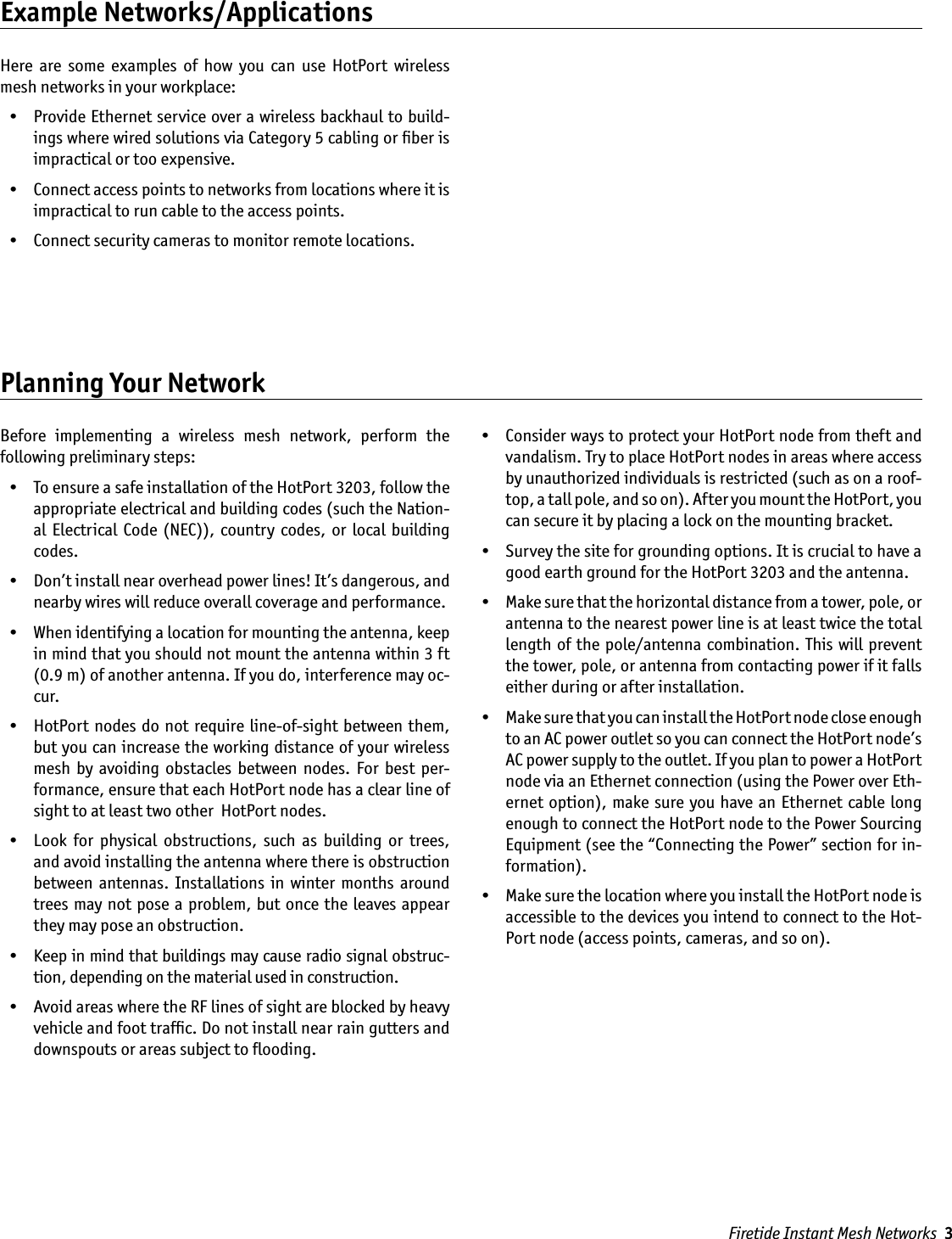 Firetide Instant Mesh Networks  3Example Networks/ApplicationsHere  are  some  examples  of  how  you  can  use  HotPort  wireless mesh networks in your workplace:  •  Provide Ethernet service over a wireless backhaul to build-ings where wired solutions via Category 5 cabling or ﬁber is impractical or too expensive.  •  Connect access points to networks from locations where it is impractical to run cable to the access points.  •  Connect security cameras to monitor remote locations.Planning Your NetworkBefore  implementing  a  wireless  mesh  network,  perform  the  following preliminary steps:   •  To ensure a safe installation of the HotPort 3203, follow the appropriate electrical and building codes (such the Nation-al  Electrical  Code  (NEC)), country codes,  or local  building codes.  •  Don’t install near overhead power lines! It’s dangerous, and nearby wires will reduce overall coverage and performance.  •  When identifying a location for mounting the antenna, keep in mind that you should not mount the antenna within 3 ft (0.9 m) of another antenna. If you do, interference may oc-cur.  •  HotPort nodes do not require line-of-sight between  them, but you can increase the working distance of your wireless mesh  by  avoiding  obstacles  between  nodes.  For  best  per-formance, ensure that each HotPort node has a clear line of sight to at least two other  HotPort nodes.  •  Look  for  physical  obstructions,  such  as  building  or  trees, and avoid installing the antenna where there is obstruction between  antennas.  Installations  in  winter  months  around trees may not pose a problem, but once the leaves appear they may pose an obstruction.  •  Keep in mind that buildings may cause radio signal obstruc-tion, depending on the material used in construction.   •  Avoid areas where the RF lines of sight are blocked by heavy vehicle and foot trafﬁc. Do not install near rain gutters and downspouts or areas subject to ﬂooding.  •  Consider ways to protect your HotPort node from theft and vandalism. Try to place HotPort nodes in areas where access by unauthorized individuals is restricted (such as on a roof-top, a tall pole, and so on). After you mount the HotPort, you can secure it by placing a lock on the mounting bracket.  •  Survey the site for grounding options. It is crucial to have a good earth ground for the HotPort 3203 and the antenna.  •  Make sure that the horizontal distance from a tower, pole, or antenna to the nearest power line is at least twice the total length of the pole/antenna combination. This will prevent the tower, pole, or antenna from contacting power if it falls either during or after installation.  •  Make sure that you can install the HotPort node close enough to an AC power outlet so you can connect the HotPort node’s AC power supply to the outlet. If you plan to power a HotPort node via an Ethernet connection (using the Power over Eth-ernet option), make sure you have an  Ethernet cable long enough to connect the HotPort node to the Power Sourcing Equipment (see the “Connecting the Power” section for in-formation).  •  Make sure the location where you install the HotPort node is accessible to the devices you intend to connect to the Hot-Port node (access points, cameras, and so on).  