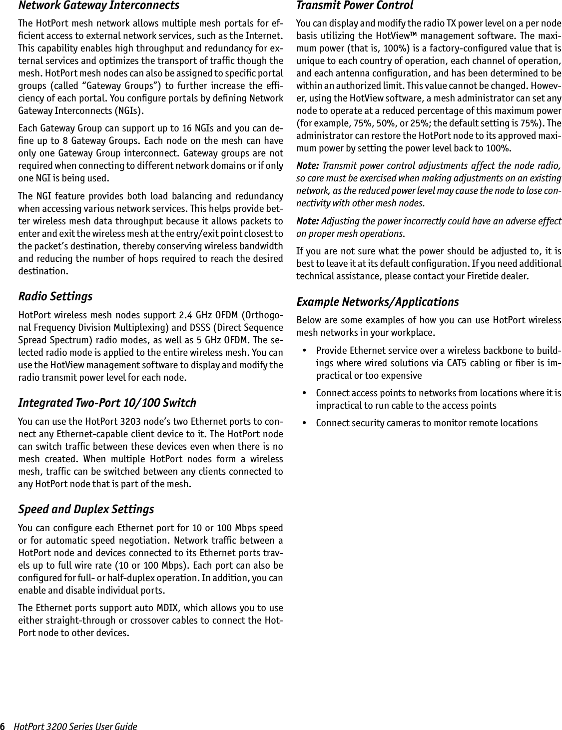 6    HotPort 3200 Series User GuideNetwork Gateway InterconnectsThe HotPort mesh network allows multiple mesh portals for ef-ﬁcient access to external network services, such as the Internet. This capability enables high throughput and redundancy for ex-ternal services and optimizes the transport of trafﬁc though the mesh. HotPort mesh nodes can also be assigned to speciﬁc portal groups  (called  “Gateway  Groups”)  to  further  increase  the  efﬁ-ciency of each portal. You conﬁgure portals by deﬁning Network Gateway Interconnects (NGIs).Each Gateway Group can support up to 16 NGIs and you can de-ﬁne up to 8 Gateway Groups. Each node on the mesh can have only  one  Gateway Group  interconnect.  Gateway groups are  not required when connecting to different network domains or if only one NGI is being used.The  NGI  feature  provides  both  load  balancing  and  redundancy when accessing various network services. This helps provide bet-ter wireless mesh data throughput because it allows packets to enter and exit the wireless mesh at the entry/exit point closest to the packet’s destination, thereby conserving wireless bandwidth and reducing the number of hops required to reach the desired destination. Radio SettingsHotPort wireless mesh nodes  support 2.4 GHz OFDM (Orthogo-nal Frequency Division Multiplexing) and DSSS (Direct Sequence Spread Spectrum) radio modes, as well as 5 GHz OFDM. The se-lected radio mode is applied to the entire wireless mesh. You can use the HotView management software to display and modify the radio transmit power level for each node.Integrated Two-Port 10/100 SwitchYou can use the HotPort 3203 node’s two Ethernet ports to con-nect any Ethernet-capable client device to it. The HotPort node can switch trafﬁc between these devices even when there is no mesh  created.  When  multiple  HotPort  nodes  form  a  wireless mesh, trafﬁc can be switched between any clients connected to any HotPort node that is part of the mesh.Speed and Duplex SettingsYou can conﬁgure each Ethernet port for 10 or 100 Mbps speed or  for  automatic  speed  negotiation.  Network  trafﬁc  between  a HotPort node and devices connected to its Ethernet ports trav-els up to full wire rate (10 or 100 Mbps). Each port can also be conﬁgured for full- or half-duplex operation. In addition, you can enable and disable individual ports.The Ethernet ports support auto MDIX, which allows you to use either straight-through or crossover cables to connect the Hot-Port node to other devices.Transmit Power ControlYou can display and modify the radio TX power level on a per node basis  utilizing  the  HotView™  management  software. The  maxi-mum power (that is, 100%) is a factory-conﬁgured value that is unique to each country of operation, each channel of operation, and each antenna conﬁguration, and has been determined to be within an authorized limit. This value cannot be changed. Howev-er, using the HotView software, a mesh administrator can set any node to operate at a reduced percentage of this maximum power (for example, 75%, 50%, or 25%; the default setting is 75%). The administrator can restore the HotPort node to its approved maxi-mum power by setting the power level back to 100%.Note: Transmit power control adjustments affect  the  node  radio, so care must be exercised when making adjustments on an existing network, as the reduced power level may cause the node to lose con-nectivity with other mesh nodes.Note: Adjusting the power incorrectly could have an adverse effect on proper mesh operations.If you are not sure  what  the power should  be  adjusted to, it is best to leave it at its default conﬁguration. If you need additional technical assistance, please contact your Firetide dealer.Example Networks/ApplicationsBelow are some examples of  how you can use HotPort  wireless mesh networks in your workplace.  •  Provide Ethernet service over a wireless backbone to build-ings where wired solutions via CAT5 cabling  or  ﬁber  is  im-practical or too expensive  •  Connect access points to networks from locations where it is impractical to run cable to the access points  •  Connect security cameras to monitor remote locations