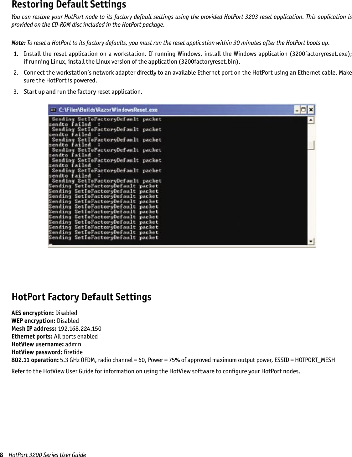 8    HotPort 3200 Series User GuideRestoring Default SettingsYou can restore your HotPort node to its factory default settings using the provided HotPort 3203 reset application. This application is provided on the CD-ROM disc included in the HotPort package.Note: To reset a HotPort to its factory defaults, you must run the reset application within 30 minutes after the HotPort boots up.  1.   Install the  reset application on a  workstation. If running  Windows,  install the  Windows application (3200factoryreset.exe);  if running Linux, install the Linux version of the application (3200factoryreset.bin). 2.   Connect the workstation’s network adapter directly to an available Ethernet port on the HotPort using an Ethernet cable. Make sure the HotPort is powered. 3.   Start up and run the factory reset application.HotPort Factory Default SettingsAES encryption: DisabledWEP encryption: DisabledMesh IP address: 192.168.224.150Ethernet ports: All ports enabledHotView username: adminHotView password: ﬁretide802.11 operation: 5.3 GHz OFDM, radio channel = 60, Power = 75% of approved maximum output power, ESSID = HOTPORT_MESHRefer to the HotView User Guide for information on using the HotView software to conﬁgure your HotPort nodes.