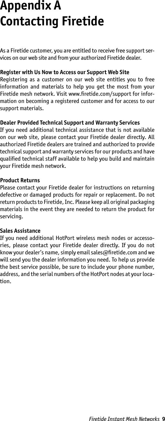 Firetide Instant Mesh Networks  9Appendix A  Contacting FiretideAs a Firetide customer, you are entitled to receive free support ser-vices on our web site and from your authorized Firetide dealer.Register with Us Now to Access our Support Web SiteRegistering  as  a  customer  on  our  web  site  entitles  you  to  free information  and  materials  to  help  you  get  the  most  from  your Firetide mesh network. Visit www.ﬁretide.com/support for infor-mation on becoming a registered customer and for access to our support materials.Dealer Provided Technical Support and Warranty ServicesIf you need additional  technical  assistance that is not available on our web site, please contact your Firetide dealer directly. All authorized Firetide dealers are trained and authorized to provide technical support and warranty services for our products and have qualiﬁed technical staff available to help you build and maintain your Firetide mesh network.Product ReturnsPlease contact your Firetide dealer for instructions on returning defective or damaged products for repair or replacement. Do not return products to Firetide, Inc. Please keep all original packaging materials in the event they are needed to return the product for servicing.Sales AssistanceIf you need additional HotPort wireless mesh nodes  or accesso-ries,  please  contact  your  Firetide  dealer  directly.  If  you  do  not know your dealer’s name, simply email sales@ﬁretide.com and we will send you the dealer information you need. To help us provide the best service possible, be sure to include your phone number, address, and the serial numbers of the HotPort nodes at your loca-tion. 