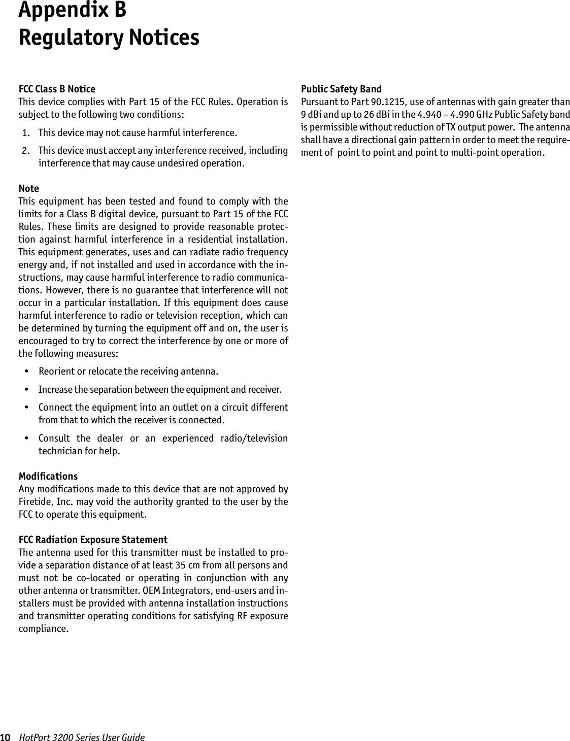 10    HotPort 3200 Series User GuideAppendix B  Regulatory NoticesFCC Class B NoticeThis device complies with Part 15 of the FCC Rules. Operation is subject to the following two conditions:  1.   This device may not cause harmful interference. 2.   This device must accept any interference received, including interference that may cause undesired operation.NoteThis  equipment  has been  tested  and found  to comply  with  the limits for a Class B digital device, pursuant to Part 15 of the FCC Rules.  These  limits  are  designed  to  provide  reasonable  protec-tion  against  harmful  interference  in  a  residential  installation. This equipment generates, uses and can radiate radio frequency energy and, if not installed and used in accordance with the in-structions, may cause harmful interference to radio communica-tions. However, there is no guarantee that interference will not occur in a particular  installation. If this  equipment  does  cause harmful interference to radio or television reception, which can be determined by turning the equipment off and on, the user is encouraged to try to correct the interference by one or more of the following measures:  •   Reorient or relocate the receiving antenna.  •   Increase the separation between the equipment and receiver.  •   Connect the equipment into an outlet on a circuit different from that to which the receiver is connected.  •   Consult  the  dealer  or  an  experienced  radio/television  technician for help.ModiﬁcationsAny modiﬁcations made to this device that are not approved by Firetide, Inc. may void the authority granted to the user by the FCC to operate this equipment.FCC Radiation Exposure StatementThe antenna used for this transmitter must be installed to pro-vide a separation distance of at least 35 cm from all persons and must  not  be  co-located  or  operating  in  conjunction  with  any other antenna or transmitter. OEM Integrators, end-users and in-stallers must be provided with antenna installation instructions and transmitter operating conditions for satisfying RF exposure compliance.Public Safety BandPursuant to Part 90.1215, use of antennas with gain greater than 9 dBi and up to 26 dBi in the 4.940 – 4.990 GHz Public Safety band is permissible without reduction of TX output power.  The antenna shall have a directional gain pattern in order to meet the require-ment of  point to point and point to multi-point operation.