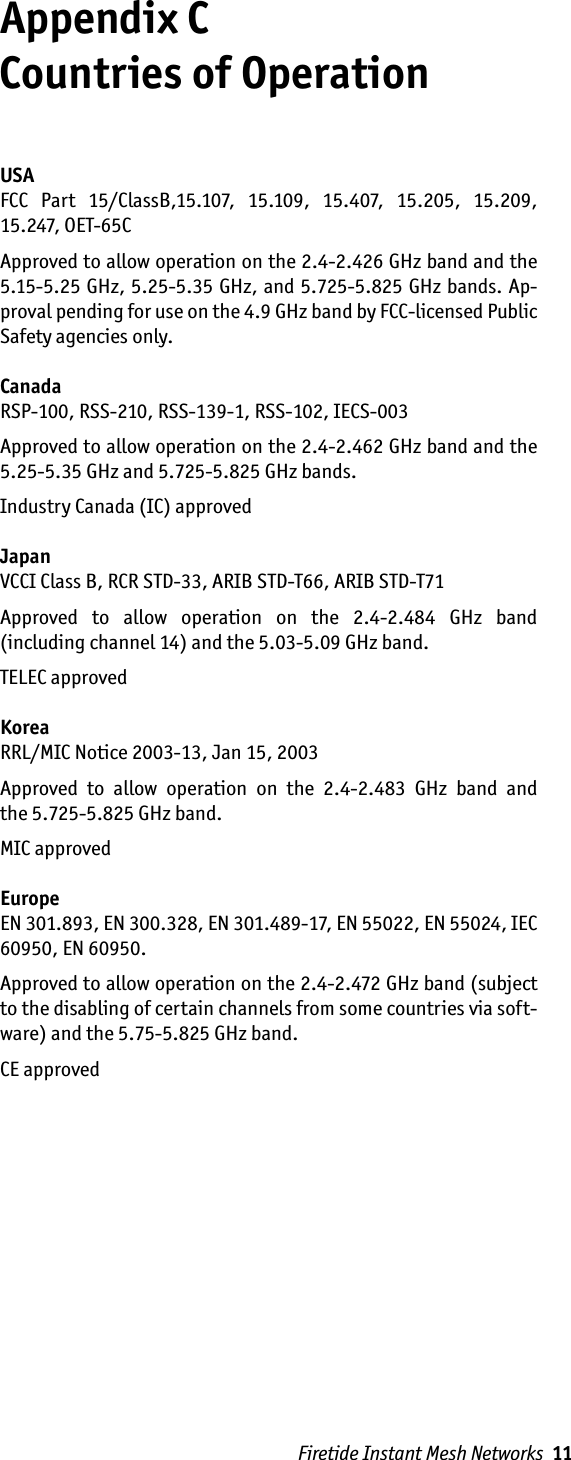 Firetide Instant Mesh Networks  11Appendix C  Countries of OperationUSAFCC  Part  15/ClassB,15.107,  15.109,  15.407,  15.205,  15.209, 15.247, OET-65CApproved to allow operation on the 2.4-2.426 GHz band and the 5.15-5.25 GHz, 5.25-5.35 GHz, and 5.725-5.825 GHz bands. Ap-proval pending for use on the 4.9 GHz band by FCC-licensed Public Safety agencies only.CanadaRSP-100, RSS-210, RSS-139-1, RSS-102, IECS-003Approved to allow operation on the 2.4-2.462 GHz band and the 5.25-5.35 GHz and 5.725-5.825 GHz bands. Industry Canada (IC) approvedJapanVCCI Class B, RCR STD-33, ARIB STD-T66, ARIB STD-T71Approved  to  allow  operation  on  the  2.4-2.484  GHz  band  (including channel 14) and the 5.03-5.09 GHz band. TELEC approvedKoreaRRL/MIC Notice 2003-13, Jan 15, 2003Approved  to  allow  operation  on  the  2.4-2.483  GHz  band  and  the 5.725-5.825 GHz band. MIC approvedEuropeEN 301.893, EN 300.328, EN 301.489-17, EN 55022, EN 55024, IEC 60950, EN 60950.Approved to allow operation on the 2.4-2.472 GHz band (subject to the disabling of certain channels from some countries via soft-ware) and the 5.75-5.825 GHz band. CE approved