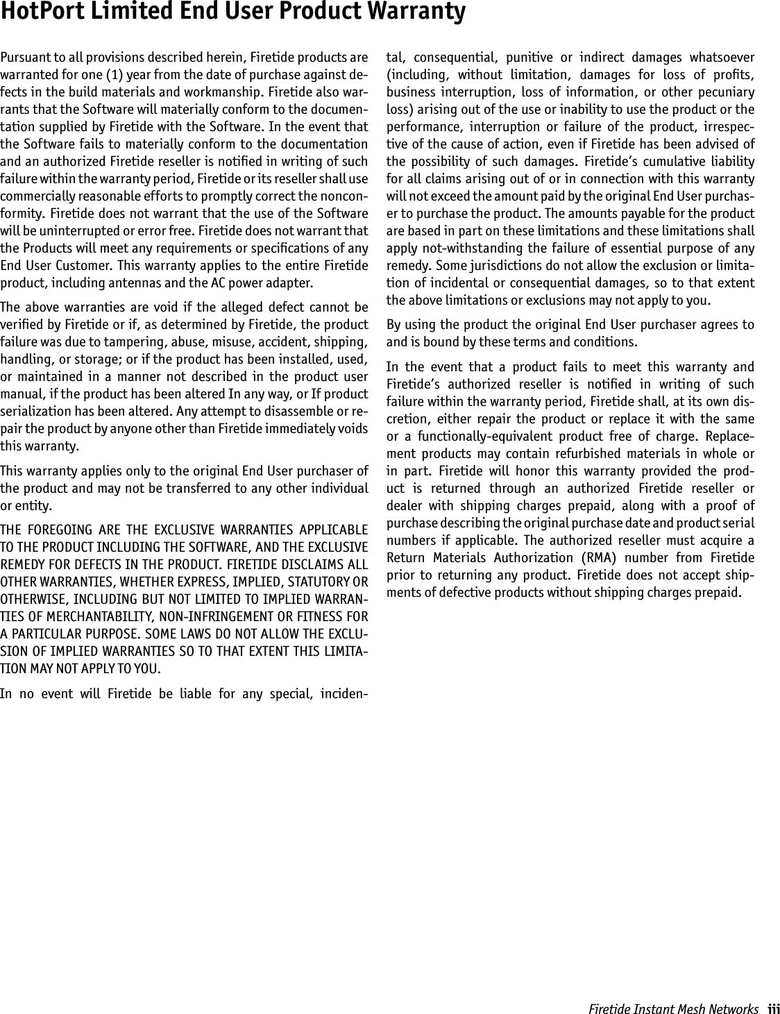 Firetide Instant Mesh Networks   iiiHotPort Limited End User Product WarrantyPursuant to all provisions described herein, Firetide products are warranted for one (1) year from the date of purchase against de-fects in the build materials and workmanship. Firetide also war-rants that the Software will materially conform to the documen-tation supplied by Firetide with the Software. In the event that the  Software  fails  to  materially conform to the  documentation and an authorized Firetide reseller is notiﬁed in writing of such failure within the warranty period, Firetide or its reseller shall use commercially reasonable efforts to promptly correct the noncon-formity. Firetide does not warrant that the use of the Software will be uninterrupted or error free. Firetide does not warrant that the Products will meet any requirements or speciﬁcations of any End User Customer. This warranty applies to the entire Firetide product, including antennas and the AC power adapter.The  above  warranties  are  void  if  the  alleged  defect  cannot  be veriﬁed by Firetide or if, as determined by Firetide, the product failure was due to tampering, abuse, misuse, accident, shipping, handling, or storage; or if the product has been installed, used, or  maintained  in  a  manner  not  described  in  the  product  user manual, if the product has been altered In any way, or If product serialization has been altered. Any attempt to disassemble or re-pair the product by anyone other than Firetide immediately voids this warranty.This warranty applies only to the original End User purchaser of the product and may not be transferred to any other individual or entity.THE  FOREGOING  ARE  THE  EXCLUSIVE  WARRANTIES  APPLICABLE TO THE PRODUCT INCLUDING THE SOFTWARE, AND THE EXCLUSIVE REMEDY FOR DEFECTS IN THE PRODUCT. FIRETIDE DISCLAIMS ALL OTHER WARRANTIES, WHETHER EXPRESS, IMPLIED, STATUTORY OR OTHERWISE, INCLUDING BUT NOT LIMITED TO IMPLIED WARRAN-TIES OF MERCHANTABILITY, NON-INFRINGEMENT OR FITNESS FOR A PARTICULAR PURPOSE. SOME LAWS DO NOT ALLOW THE EXCLU-SION OF IMPLIED WARRANTIES SO TO THAT EXTENT THIS LIMITA-TION MAY NOT APPLY TO YOU.In  no  event  will  Firetide  be  liable  for  any  special,  inciden-tal,  consequential,  punitive  or  indirect  damages  whatsoever (including,  without  limitation,  damages  for  loss  of  proﬁts,  business  interruption,  loss  of  information,  or  other  pecuniary loss) arising out of the use or inability to use the product or the performance,  interruption  or  failure  of  the  product,  irrespec-tive of the cause of action, even if Firetide has been advised of the  possibility  of  such  damages.  Firetide’s  cumulative  liability for all claims arising out of or in connection with this warranty  will not exceed the amount paid by the original End User purchas-er to purchase the product. The amounts payable for the product are based in part on these limitations and these limitations shall apply  not-withstanding  the  failure  of essential  purpose  of  any remedy. Some jurisdictions do not allow the exclusion or limita-tion of  incidental  or  consequential  damages,  so  to that  extent the above limitations or exclusions may not apply to you.By using the product the original End User purchaser agrees to and is bound by these terms and conditions.In  the  event  that  a  product  fails  to  meet  this  warranty  and Firetide’s  authorized  reseller  is  notiﬁed  in  writing  of  such  failure within the warranty period, Firetide shall, at its own dis-cretion,  either  repair  the  product  or  replace  it  with  the  same or  a  functionally-equivalent  product  free  of  charge.  Replace-ment  products  may  contain  refurbished  materials  in  whole  or in  part.  Firetide  will  honor  this  warranty  provided  the  prod-uct  is  returned  through  an  authorized  Firetide  reseller  or dealer  with  shipping  charges  prepaid,  along  with  a  proof  of  purchase describing the original purchase date and product serial  numbers  if  applicable.  The  authorized  reseller  must  acquire  a Return  Materials  Authorization  (RMA)  number  from  Firetide  prior  to  returning  any  product.  Firetide  does  not  accept  ship-ments of defective products without shipping charges prepaid.