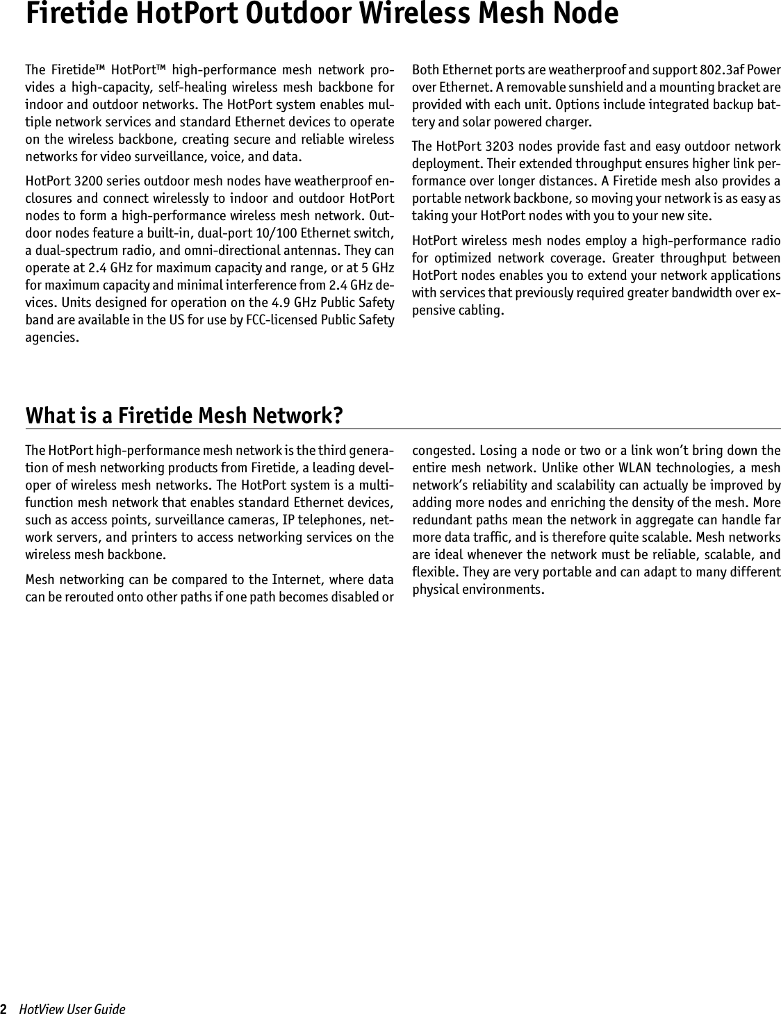 Firetide HotPort Outdoor Wireless Mesh NodeThe  Firetide™  HotPort™  high-performance  mesh  network  pro-vides  a high-capacity,  self-healing wireless  mesh backbone  for indoor and outdoor networks. The HotPort system enables mul-tiple network services and standard Ethernet devices to operate on the wireless backbone,  creating secure and  reliable wireless networks for video surveillance, voice, and data. HotPort 3200 series outdoor mesh nodes have weatherproof en-closures and connect wirelessly to  indoor  and  outdoor HotPort nodes to form a high-performance wireless mesh network. Out-door nodes feature a built-in, dual-port 10/100 Ethernet switch, a dual-spectrum radio, and omni-directional antennas. They can operate at 2.4 GHz for maximum capacity and range, or at 5 GHz for maximum capacity and minimal interference from 2.4 GHz de-vices. Units designed for operation on the 4.9 GHz Public Safety band are available in the US for use by FCC-licensed Public Safety agencies.Both Ethernet ports are weatherproof and support 802.3af Power over Ethernet. A removable sunshield and a mounting bracket are provided with each unit. Options include integrated backup bat-tery and solar powered charger.The HotPort 3203 nodes provide fast and easy outdoor network deployment. Their extended throughput ensures higher link per-formance over longer distances. A Firetide mesh also provides a portable network backbone, so moving your network is as easy as taking your HotPort nodes with you to your new site. HotPort wireless mesh nodes employ a high-performance  radio for  optimized  network  coverage.  Greater  throughput  between HotPort nodes enables you to extend your network applications with services that previously required greater bandwidth over ex-pensive cabling.2    HotView User Guide The HotPort high-performance mesh network is the third genera-tion of mesh networking products from Firetide, a leading devel-oper of wireless mesh networks. The HotPort system is a multi-function mesh network that enables standard Ethernet devices, such as access points, surveillance cameras, IP telephones, net-work servers, and printers to access networking services on the wireless mesh backbone. Mesh networking can be compared to the Internet, where data can be rerouted onto other paths if one path becomes disabled or congested. Losing a node or two or a link won’t bring down the entire mesh network. Unlike other WLAN  technologies,  a mesh network’s reliability and scalability can actually be improved by adding more nodes and enriching the density of the mesh. More redundant paths mean the network in aggregate can handle far more data trafﬁc, and is therefore quite scalable. Mesh networks are ideal whenever the network  must be reliable, scalable, and ﬂexible. They are very portable and can adapt to many different physical environments.What is a Firetide Mesh Network?