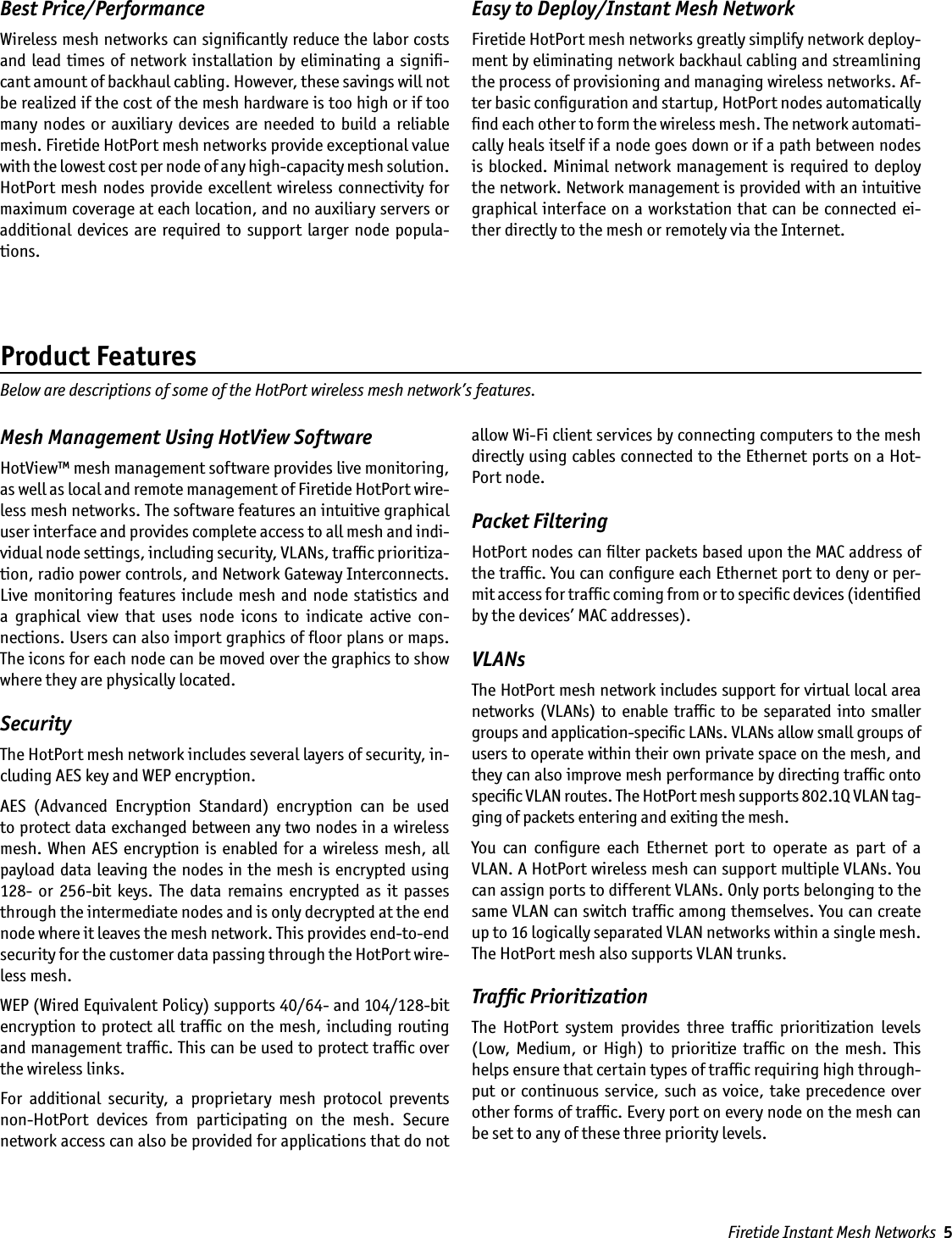 Best Price/PerformanceWireless mesh networks can signiﬁcantly reduce the labor costs and lead times of  network installation by eliminating a signiﬁ-cant amount of backhaul cabling. However, these savings will not be realized if the cost of the mesh hardware is too high or if too many  nodes  or auxiliary  devices  are  needed  to build  a  reliable mesh. Firetide HotPort mesh networks provide exceptional value with the lowest cost per node of any high-capacity mesh solution. HotPort mesh nodes provide excellent wireless connectivity for maximum coverage at each location, and no auxiliary servers or additional devices  are  required  to  support  larger node  popula-tions.Easy to Deploy/Instant Mesh NetworkFiretide HotPort mesh networks greatly simplify network deploy-ment by eliminating network backhaul cabling and streamlining the process of provisioning and managing wireless networks. Af-ter basic conﬁguration and startup, HotPort nodes automatically ﬁnd each other to form the wireless mesh. The network automati-cally heals itself if a node goes down or if a path between nodes is blocked. Minimal  network management is  required to deploy the network. Network management is provided with an intuitive graphical interface on a workstation that can be connected ei-ther directly to the mesh or remotely via the Internet.Mesh Management Using HotView SoftwareHotView™ mesh management software provides live monitoring, as well as local and remote management of Firetide HotPort wire-less mesh networks. The software features an intuitive graphical user interface and provides complete access to all mesh and indi-vidual node settings, including security, VLANs, trafﬁc prioritiza-tion, radio power controls, and Network Gateway Interconnects. Live monitoring  features include mesh and  node  statistics  and a  graphical  view  that  uses  node  icons  to  indicate  active  con-nections. Users can also import graphics of ﬂoor plans or maps. The icons for each node can be moved over the graphics to show where they are physically located. SecurityThe HotPort mesh network includes several layers of security, in-cluding AES key and WEP encryption. AES  (Advanced  Encryption  Standard)  encryption  can  be  used to protect data exchanged between any two nodes in a wireless mesh. When AES encryption  is  enabled  for a wireless mesh,  all payload data leaving the nodes in the mesh is encrypted using 128-  or  256-bit  keys.  The  data  remains  encrypted  as  it  passes through the intermediate nodes and is only decrypted at the end node where it leaves the mesh network. This provides end-to-end security for the customer data passing through the HotPort wire-less mesh. WEP (Wired Equivalent Policy) supports 40/64- and 104/128-bit encryption to protect all trafﬁc on the mesh, including routing and management trafﬁc. This can be used to protect trafﬁc over the wireless links.For  additional  security,  a  proprietary  mesh  protocol  prevents non-HotPort  devices  from  participating  on  the  mesh.  Secure network access can also be provided for applications that do not allow Wi-Fi client services by connecting computers to the mesh directly using cables connected to the Ethernet ports on a Hot-Port node.Packet FilteringHotPort nodes can ﬁlter packets based upon the MAC address of the trafﬁc. You can conﬁgure each Ethernet port to deny or per-mit access for trafﬁc coming from or to speciﬁc devices (identiﬁed by the devices’ MAC addresses).VLANs The HotPort mesh network includes support for virtual local area networks  (VLANs) to  enable trafﬁc to  be  separated into  smaller groups and application-speciﬁc LANs. VLANs allow small groups of users to operate within their own private space on the mesh, and they can also improve mesh performance by directing trafﬁc onto speciﬁc VLAN routes. The HotPort mesh supports 802.1Q VLAN tag-ging of packets entering and exiting the mesh. You  can  conﬁgure  each  Ethernet  port  to  operate  as  part  of  a VLAN. A HotPort wireless mesh can support multiple VLANs. You can assign ports to different VLANs. Only ports belonging to the same VLAN can switch trafﬁc among themselves. You can create up to 16 logically separated VLAN networks within a single mesh. The HotPort mesh also supports VLAN trunks.Trafﬁc PrioritizationThe  HotPort  system  provides  three  trafﬁc  prioritization  levels (Low,  Medium,  or  High)  to  prioritize  trafﬁc  on  the  mesh.  This helps ensure that certain types of trafﬁc requiring high through-put or continuous service,  such  as  voice, take precedence over other forms of trafﬁc. Every port on every node on the mesh can be set to any of these three priority levels. Product FeaturesBelow are descriptions of some of the HotPort wireless mesh network’s features.Firetide Instant Mesh Networks  5