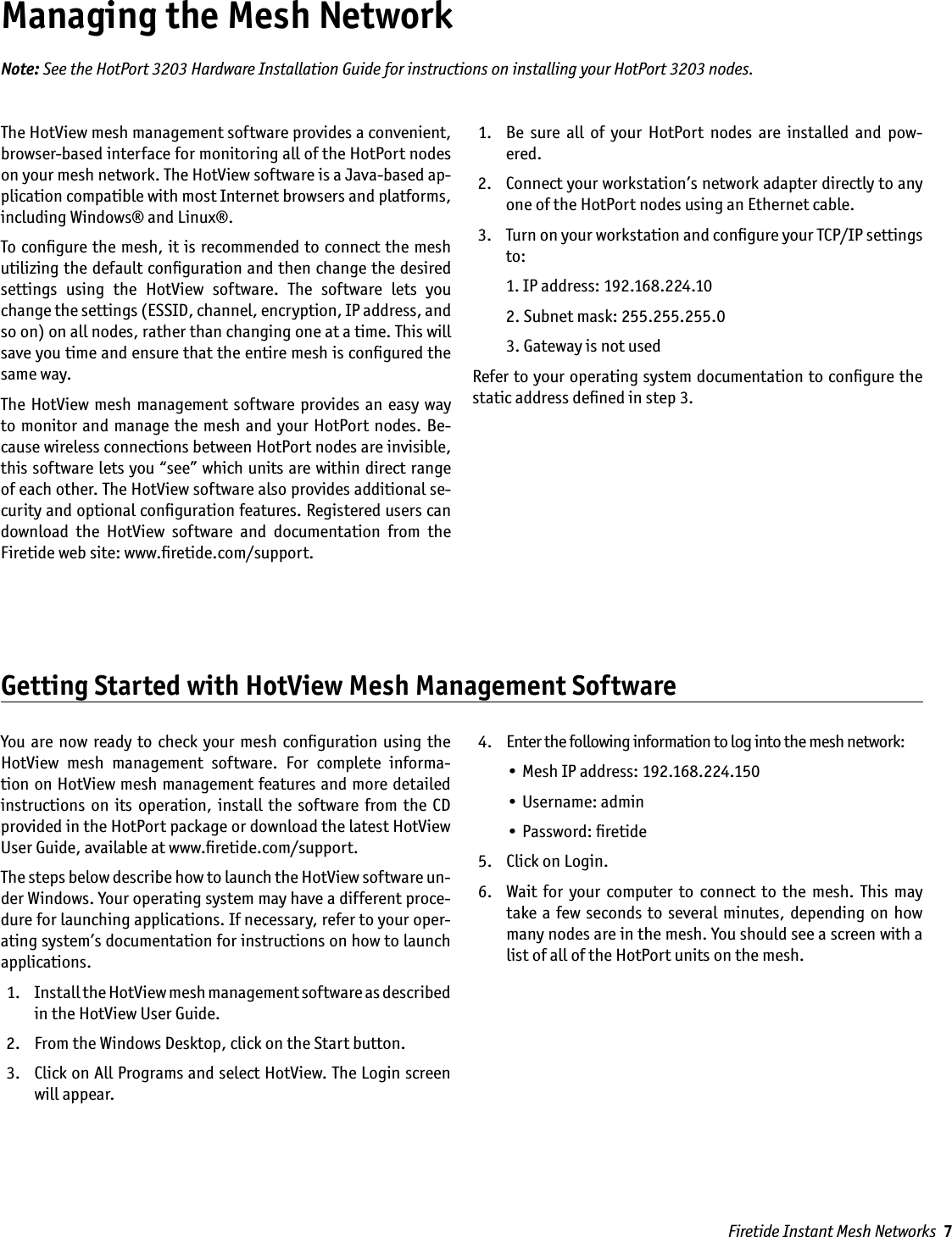 Firetide Instant Mesh Networks  7Managing the Mesh NetworkThe HotView mesh management software provides a convenient, browser-based interface for monitoring all of the HotPort nodes on your mesh network. The HotView software is a Java-based ap-plication compatible with most Internet browsers and platforms, including Windows® and Linux®. To conﬁgure the mesh, it is recommended to connect the mesh utilizing the default conﬁguration and then change the desired settings  using  the  HotView  software.  The  software  lets  you change the settings (ESSID, channel, encryption, IP address, and so on) on all nodes, rather than changing one at a time. This will save you time and ensure that the entire mesh is conﬁgured the same way. The HotView  mesh  management  software provides an easy way to monitor and manage the  mesh and your HotPort  nodes. Be-cause wireless connections between HotPort nodes are invisible, this software lets you “see” which units are within direct range of each other. The HotView software also provides additional se-curity and optional conﬁguration features. Registered users can download  the  HotView  software  and  documentation  from  the Firetide web site: www.ﬁretide.com/support.   1.   Be  sure  all  of  your  HotPort  nodes  are  installed  and  pow-ered. 2.   Connect your workstation’s network adapter directly to any one of the HotPort nodes using an Ethernet cable.  3.   Turn on your workstation and conﬁgure your TCP/IP settings to:    1. IP address: 192.168.224.10    2. Subnet mask: 255.255.255.0    3. Gateway is not usedRefer to your operating system documentation to conﬁgure the static address deﬁned in step 3.Note: See the HotPort 3203 Hardware Installation Guide for instructions on installing your HotPort 3203 nodes.Getting Started with HotView Mesh Management SoftwareYou  are  now ready to  check your mesh conﬁguration  using the HotView  mesh  management  software.  For  complete  informa-tion on HotView mesh management features and more detailed instructions  on  its operation,  install  the  software  from the  CD provided in the HotPort package or download the latest HotView User Guide, available at www.ﬁretide.com/support.The steps below describe how to launch the HotView software un-der Windows. Your operating system may have a different proce-dure for launching applications. If necessary, refer to your oper-ating system’s documentation for instructions on how to launch applications.  1.   Install the HotView mesh management software as described in the HotView User Guide. 2.   From the Windows Desktop, click on the Start button. 3.   Click on All Programs and select HotView. The Login screen will appear. 4.   Enter the following information to log into the mesh network:    • Mesh IP address: 192.168.224.150    • Username: admin    • Password: ﬁretide 5.   Click on Login. 6.   Wait  for  your  computer  to  connect to  the  mesh.  This may take a few seconds to several  minutes,  depending  on  how many nodes are in the mesh. You should see a screen with a list of all of the HotPort units on the mesh.