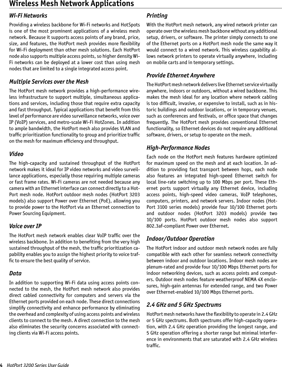 4    HotPort 3200 Series User GuideWi-Fi NetworksProviding a wireless backbone for Wi-Fi networks and HotSpots is  one  of the  most  prominent  applications of  a  wireless mesh network. Because it supports access points of any brand, price, size, and features, the HotPort mesh provides more ﬂexibility for Wi-Fi deployment than other mesh solutions. Each HotPort node also supports multiple access points, so higher density Wi-Fi  networks  can be deployed at a  lower  cost than  using mesh nodes that are limited to a single integrated access point.Multiple Services over the MeshThe HotPort mesh network provides a  high-performance wire-less  infrastructure to  support  multiple,  simultaneous  applica-tions and services, including those that require extra capacity and fast throughput. Typical applications that beneﬁt from this level of performance are video surveillance networks, voice over IP (VoIP) services, and metro-scale Wi-Fi HotZones. In addition to ample bandwidth, the HotPort mesh also provides VLAN and trafﬁc prioritization functionality to group and prioritize trafﬁc on the mesh for maximum efﬁciency and throughput.VideoThe  high-capacity  and  sustained  throughput  of  the  HotPort network makes it ideal for IP video networks and video surveil-lance applications, especially those requiring multiple cameras or fast frame rates. Wi-Fi cameras are not needed because any camera with an Ethernet interface can connect directly to a Hot-Port  mesh node.  HotPort  outdoor mesh  nodes (HotPort  3203 models) also support Power over Ethernet (PoE), allowing you to provide power to the HotPort via an Ethernet connection to Power Sourcing Equipment.Voice over IPThe  HotPort  mesh  network  enables clear  VoIP  trafﬁc  over  the wireless backbone. In addition to beneﬁting from the very high sustained throughput of the mesh, the trafﬁc prioritization ca-pability enables you to assign the highest priority to voice traf-ﬁc to ensure the best quality of service.DataIn addition to  supporting Wi-Fi data using access points con-nected  to the  mesh,  the  HotPort  mesh network  also provides direct  cabled  connectivity  for  computers  and  servers  via  the Ethernet ports provided on each node. These direct connections simplify connectivity and enhance performance by eliminating the overhead and complexity of using access points and wireless clients to connect to the mesh. A direct connection to the mesh also eliminates the security concerns associated with connect-ing clients via Wi-Fi access points.PrintingWith the HotPort mesh network, any wired network printer can operate over the wireless mesh backbone without any additional setup, drivers, or software. The printer simply connects to one of the Ethernet ports on a HotPort mesh node the same way it would connect to a wired network. This wireless capability al-lows network printers to operate virtually anywhere, including on mobile carts and in temporary settings.Provide Ethernet AnywhereThe HotPort mesh network delivers live Ethernet service virtually anywhere, indoors or outdoors, without a wired backbone. This makes the  mesh  ideal  for any  location  where  network cabling is too difﬁcult, invasive, or expensive to install, such as in his-toric buildings and outdoor locations, or in temporary venues, such as conferences and festivals, or ofﬁce space that changes frequently.  The  HotPort  mesh  provides conventional  Ethernet functionality, so Ethernet devices do not require any additional software, drivers, or setup to operate on the mesh. High-Performance NodesEach  node on  the  HotPort  mesh  features  hardware  optimized for maximum speed on the  mesh  and  at  each  location.  In  ad-dition  to  providing  fast  transport  between  hops,  each  node also  features  an  integrated  high-speed  Ethernet  switch  for local  line-rate  switching  up to  100 Mbps per  port.  These  Eth-ernet  ports  support  virtually  any  Ethernet  device,  including access  points,  high-speed  video  cameras,  VoIP  telephones, computers, printers, and network servers. Indoor nodes (Hot-Port  3100  series  models)  provide  four  10/100  Ethernet  ports  and  outdoor  nodes  (HotPort  3203  models)  provide  two  10/100  ports.  HotPort  outdoor  mesh  nodes  also  support 802.3af-compliant Power over Ethernet. Indoor/Outdoor OperationThe HotPort indoor and outdoor mesh network nodes are fully compatible with each other for seamless  network connectivity between indoor and outdoor locations. Indoor mesh nodes are plenum-rated and provide four 10/100 Mbps Ethernet ports for indoor networking devices, such as access points and comput-ers. Outdoor mesh nodes feature weatherproof NEMA 4X enclo-sures, high-gain antennas for extended range, and two Power over Ethernet-enabled 10/100 Mbps Ethernet ports. 2.4 GHz and 5 GHz SpectrumsHotPort mesh networks have the ﬂexibility to operate in 2.4 GHz or 5 GHz spectrums. Both spectrums offer high-capacity opera-tion, with 2.4 GHz operation providing the longest range, and 5 GHz operation offering a shorter range but minimal interfer-ence in environments that are saturated with 2.4 GHz wireless trafﬁc.Wireless Mesh Network Applications