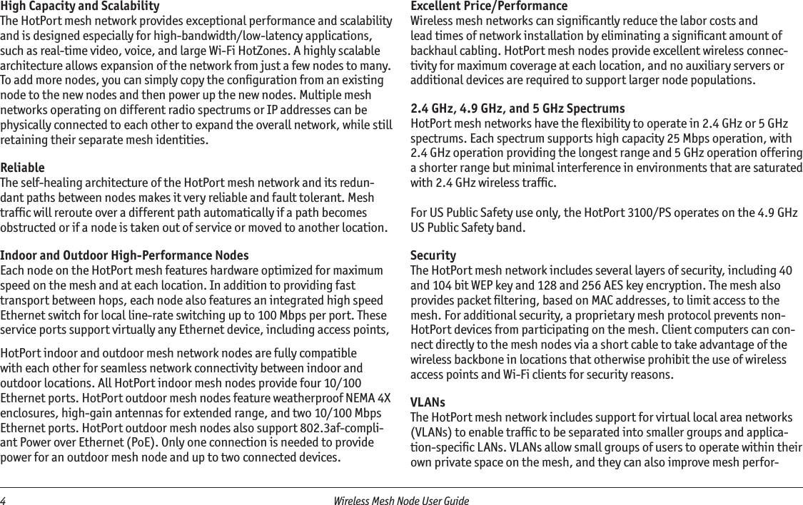 4  Wireless Mesh Node User Guide High Capacity and ScalabilityThe HotPort mesh network provides exceptional performance and scalability and is designed especially for high-bandwidth/low-latency applications, such as real-time video, voice, and large Wi-Fi HotZones. A highly scalable architecture allows expansion of the network from just a few nodes to many. To add more nodes, you can simply copy the conﬁguration from an existing node to the new nodes and then power up the new nodes. Multiple mesh networks operating on different radio spectrums or IP addresses can be physically connected to each other to expand the overall network, while still retaining their separate mesh identities.  ReliableThe self-healing architecture of the HotPort mesh network and its redun-dant paths between nodes makes it very reliable and fault tolerant. Mesh trafﬁc will reroute over a different path automatically if a path becomes obstructed or if a node is taken out of service or moved to another location.    Indoor and Outdoor High-Performance NodesEach node on the HotPort mesh features hardware optimized for maximum speed on the mesh and at each location. In addition to providing fast transport between hops, each node also features an integrated high speed Ethernet switch for local line-rate switching up to 100 Mbps per port. These service ports support virtually any Ethernet device, including access points, HotPort indoor and outdoor mesh network nodes are fully compatible with each other for seamless network connectivity between indoor and outdoor locations. All HotPort indoor mesh nodes provide four 10/100 Ethernet ports. HotPort outdoor mesh nodes feature weatherproof NEMA 4X enclosures, high-gain antennas for extended range, and two 10/100 Mbps Ethernet ports. HotPort outdoor mesh nodes also support 802.3af-compli-ant Power over Ethernet (PoE). Only one connection is needed to provide power for an outdoor mesh node and up to two connected devices.Excellent Price/PerformanceWireless mesh networks can signiﬁcantly reduce the labor costs and lead times of network installation by eliminating a signiﬁcant amount of backhaul cabling. HotPort mesh nodes provide excellent wireless connec-tivity for maximum coverage at each location, and no auxiliary servers or additional devices are required to support larger node populations.2.4 GHz, 4.9 GHz, and 5 GHz SpectrumsHotPort mesh networks have the ﬂexibility to operate in 2.4 GHz or 5 GHz spectrums. Each spectrum supports high capacity 25 Mbps operation, with 2.4 GHz operation providing the longest range and 5 GHz operation offering a shorter range but minimal interference in environments that are saturated with 2.4 GHz wireless trafﬁc.For US Public Safety use only, the HotPort 3100/PS operates on the 4.9 GHz US Public Safety band.SecurityThe HotPort mesh network includes several layers of security, including 40 and 104 bit WEP key and 128 and 256 AES key encryption. The mesh also provides packet ﬁltering, based on MAC addresses, to limit access to the mesh. For additional security, a proprietary mesh protocol prevents non-HotPort devices from participating on the mesh. Client computers can con-nect directly to the mesh nodes via a short cable to take advantage of the wireless backbone in locations that otherwise prohibit the use of wireless access points and Wi-Fi clients for security reasons.VLANs The HotPort mesh network includes support for virtual local area networks (VLANs) to enable trafﬁc to be separated into smaller groups and applica-tion-speciﬁc LANs. VLANs allow small groups of users to operate within their own private space on the mesh, and they can also improve mesh perfor-