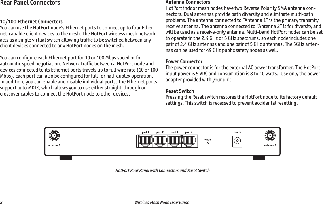 8  Wireless Mesh Node User Guide HotPort Rear Panel with Connectors and Reset SwitchRear Panel Connectors10/100 Ethernet ConnectorsYou can use the HotPort node’s Ethernet ports to connect up to four Ether-net-capable client devices to the mesh. The HotPort wireless mesh network acts as a single virtual switch allowing trafﬁc to be switched between any client devices connected to any HotPort nodes on the mesh. You can conﬁgure each Ethernet port for 10 or 100 Mbps speed or for automatic speed negotiation. Network trafﬁc between a HotPort node and devices connected to its Ethernet ports travels up to full wire rate (10 or 100 Mbps). Each port can also be conﬁgured for full- or half-duplex operation. In addition, you can enable and disable individual ports. The Ethernet ports support auto MDIX, which allows you to use either straight-through or crossover cables to connect the HotPort node to other devices.Antenna ConnectorsHotPort indoor mesh nodes have two Reverse Polarity SMA antenna con-nectors. Dual antennas provide path diversity and eliminate multi-path problems. The antenna connected to “Antenna 1” is the primary transmit/receive antenna. The antenna connected to “Antenna 2” is for diversity and will be used as a receive-only antenna. Multi-band HotPort nodes can be set to operate in the 2.4 GHz or 5 GHz spectrums, so each node includes one pair of 2.4 GHz antennas and one pair of 5 GHz antennas. The 5GHz anten-nas can be used for 49 GHz public safety nodes as well.Power ConnectorThe power connector is for the external AC power transformer. The HotPort input power is 5 VDC and consumption is 8 to 10 watts.  Use only the power adapter provided with your unit.Reset SwitchPressing the Reset switch restores the HotPort node to its factory default settings. This switch is recessed to prevent accidental resetting.