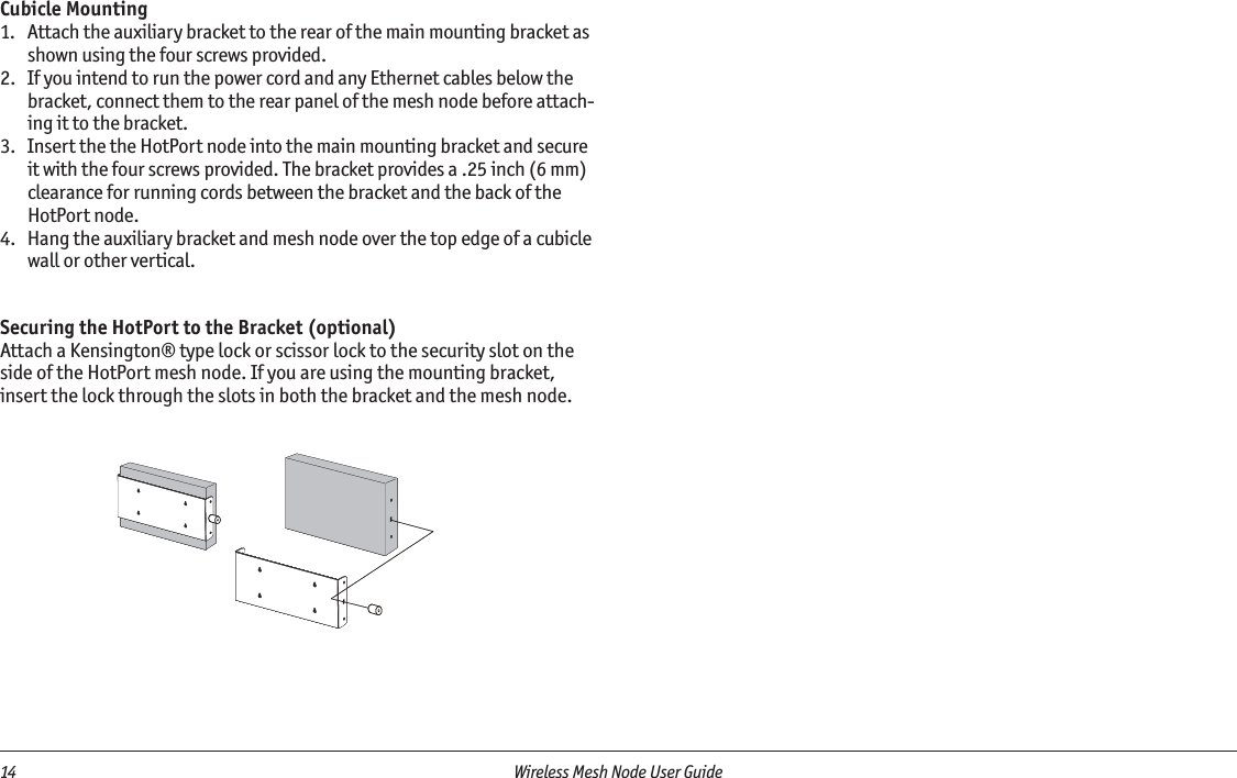 14  Wireless Mesh Node User Guide Cubicle Mounting1.  Attach the auxiliary bracket to the rear of the main mounting bracket as shown using the four screws provided.2.  If you intend to run the power cord and any Ethernet cables below the bracket, connect them to the rear panel of the mesh node before attach-ing it to the bracket.3.  Insert the the HotPort node into the main mounting bracket and secure it with the four screws provided. The bracket provides a .25 inch (6 mm) clearance for running cords between the bracket and the back of the HotPort node. 4.  Hang the auxiliary bracket and mesh node over the top edge of a cubicle wall or other vertical.   Securing the HotPort to the Bracket (optional)Attach a Kensington® type lock or scissor lock to the security slot on the side of the HotPort mesh node. If you are using the mounting bracket, insert the lock through the slots in both the bracket and the mesh node. 