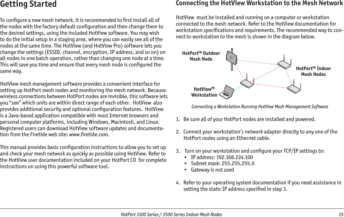   HotPort 3100 Series / 3500 Series Indoor Mesh Nodes  15 HotViewTMWorkstationHotPortTM OutdoorMesh NodeHotPortTM IndoorMesh NodesGetting StartedTo conﬁgure a new mesh network, it is recommended to ﬁrst install all of the nodes with the factory default conﬁguration and then change them to the desired settings, using the included HotView software. You may wish to do the initial setup in a staging area, where you can easily see all of the nodes at the same time. The HotView (and HotView Pro) software lets you change the settings (ESSID, channel, encryption, IP address, and so on) on all nodes in one batch operation, rather than changing one node at a time. This will save you time and ensure that every mesh node is conﬁgured the same way. HotView mesh management software provides a convenient interface for setting up HotPort mesh nodes and monitoring the mesh network. Because wireless connections between HotPort nodes are invisible, this software lets you “see” which units are within direct range of each other.  HotView  also provides additional security and optional conﬁguration features.  HotView  is a Java-based application compatible with most Internet browsers and personal computer platforms, including Windows, Macintosh, and Linux. Registered users can download HotView software updates and documenta-tion from the Firetide web site: www.ﬁretide.com. This manual provides basic conﬁguration instructions to allow you to set up and check your mesh network as quickly as possible using HotView. Refer to the HotView user documentation included on your HotPort CD  for complete instructions on using this powerful software tool. Connecting the HotView Workstation to the Mesh NetworkHotView  must be installed and running on a computer or workstation connected to the mesh network. Refer to the HotView documentation for workstation speciﬁcations and requirements. The recommended way to con-nect to workstation to the mesh is shown in the diagram below.  Connecting a Workstation Running HotView Mesh Management Software1.  Be sure all of your HotPort nodes are installed and powered.2.   Connect your workstation’s network adapter directly to any one of the HotPort nodes using an Ethernet cable. 3.   Turn on your workstation and conﬁgure your TCP/IP settings to:•  IP address: 192.168.224.100•  Subnet mask: 255.255.255.0•  Gateway is not used4.   Refer to your operating system documentation if you need assistance in setting the static IP address speciﬁed in step 3.