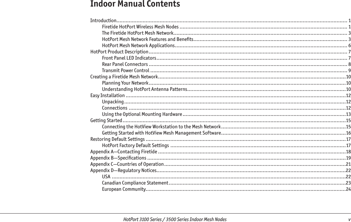   HotPort 3100 Series / 3500 Series Indoor Mesh Nodes  v Indoor Manual ContentsIntroduction...................................................................................................................................................... 1Firetide HotPort Wireless Mesh Nodes ............................................................................................................. 1The Firetide HotPort Mesh Network ................................................................................................................. 3HotPort Mesh Network Features and Beneﬁts .................................................................................................... 3HotPort Mesh Network Applications ................................................................................................................ 6HotPort Product Description ................................................................................................................................. 7Front Panel LED Indicators ............................................................................................................................ 7Rear Panel Connectors ................................................................................................................................. 8Transmit Power Control ................................................................................................................................ 9Creating a Firetide Mesh Network ..........................................................................................................................10Planning Your Network ................................................................................................................................10Understanding HotPort Antenna Patterns .......................................................................................................10Easy Installation ...............................................................................................................................................12Unpacking ................................................................................................................................................12Connections .............................................................................................................................................12Using the Optional Mounting Hardware ..........................................................................................................13Getting Started .................................................................................................................................................15Connecting the HotView Workstation to the Mesh Network .................................................................................15Getting Started with HotView Mesh Management Software .................................................................................16Restoring Default Settings ..................................................................................................................................17HotPort Factory Default Settings ..................................................................................................................17Appendix A—Contacting Firetide ..........................................................................................................................18Appendix B—Speciﬁcations .................................................................................................................................19Appendix C—Countries of Operation ......................................................................................................................21Appendix D—Regulatory Notices...........................................................................................................................22USA ........................................................................................................................................................22Canadian Compliance Statement ...................................................................................................................23European Community ..................................................................................................................................24