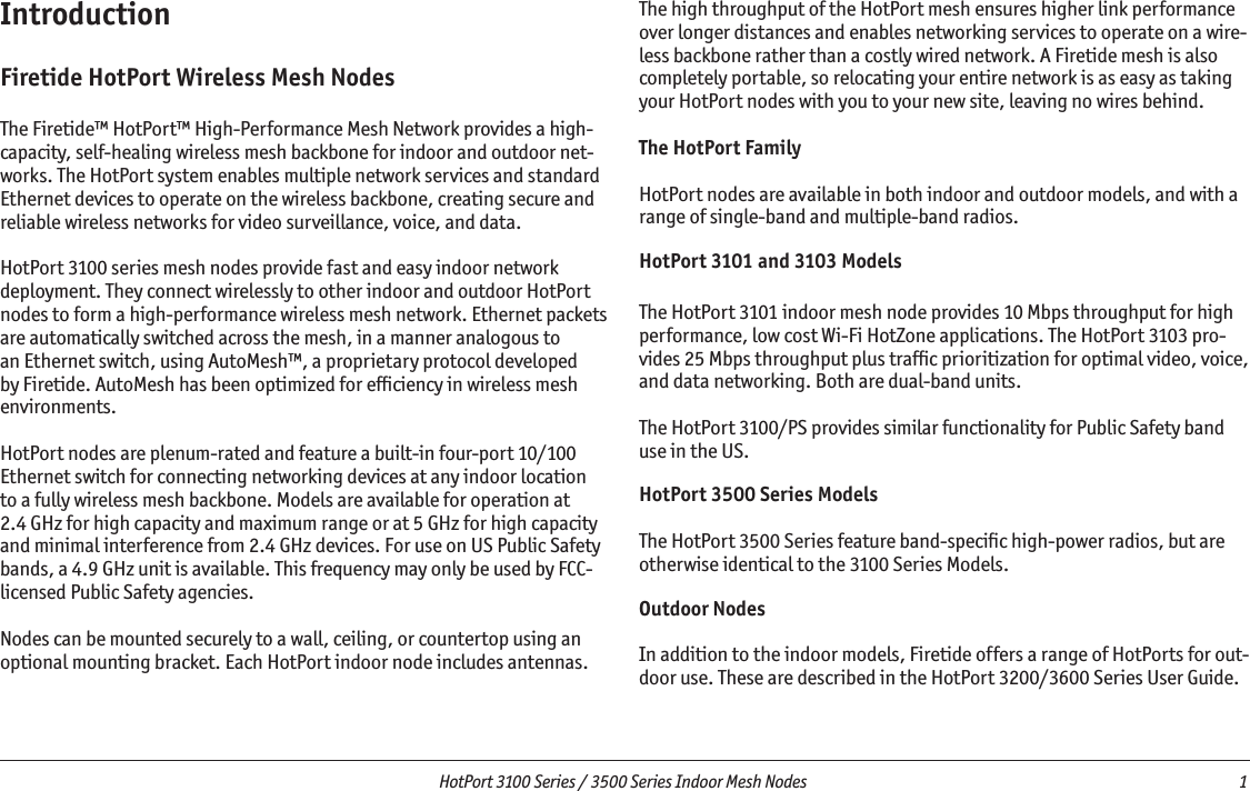   HotPort 3100 Series / 3500 Series Indoor Mesh Nodes  1 IntroductionFiretide HotPort Wireless Mesh NodesThe Firetide™ HotPort™ High-Performance Mesh Network provides a high-capacity, self-healing wireless mesh backbone for indoor and outdoor net-works. The HotPort system enables multiple network services and standard Ethernet devices to operate on the wireless backbone, creating secure and reliable wireless networks for video surveillance, voice, and data.  HotPort 3100 series mesh nodes provide fast and easy indoor network deployment. They connect wirelessly to other indoor and outdoor HotPort nodes to form a high-performance wireless mesh network. Ethernet packets are automatically switched across the mesh, in a manner analogous to an Ethernet switch, using AutoMesh™, a proprietary protocol developed by Firetide. AutoMesh has been optimized for efﬁciency in wireless mesh environments.HotPort nodes are plenum-rated and feature a built-in four-port 10/100 Ethernet switch for connecting networking devices at any indoor location to a fully wireless mesh backbone. Models are available for operation at 2.4 GHz for high capacity and maximum range or at 5 GHz for high capacity and minimal interference from 2.4 GHz devices. For use on US Public Safety bands, a 4.9 GHz unit is available. This frequency may only be used by FCC-licensed Public Safety agencies.Nodes can be mounted securely to a wall, ceiling, or countertop using an optional mounting bracket. Each HotPort indoor node includes antennas.The high throughput of the HotPort mesh ensures higher link performance over longer distances and enables networking services to operate on a wire-less backbone rather than a costly wired network. A Firetide mesh is also completely portable, so relocating your entire network is as easy as taking your HotPort nodes with you to your new site, leaving no wires behind. The HotPort FamilyHotPort nodes are available in both indoor and outdoor models, and with a range of single-band and multiple-band radios. HotPort 3101 and 3103 ModelsThe HotPort 3101 indoor mesh node provides 10 Mbps throughput for high performance, low cost Wi-Fi HotZone applications. The HotPort 3103 pro-vides 25 Mbps throughput plus trafﬁc prioritization for optimal video, voice, and data networking. Both are dual-band units.The HotPort 3100/PS provides similar functionality for Public Safety band use in the US.HotPort 3500 Series ModelsThe HotPort 3500 Series feature band-speciﬁc high-power radios, but are otherwise identical to the 3100 Series Models.Outdoor NodesIn addition to the indoor models, Firetide offers a range of HotPorts for out-door use. These are described in the HotPort 3200/3600 Series User Guide.