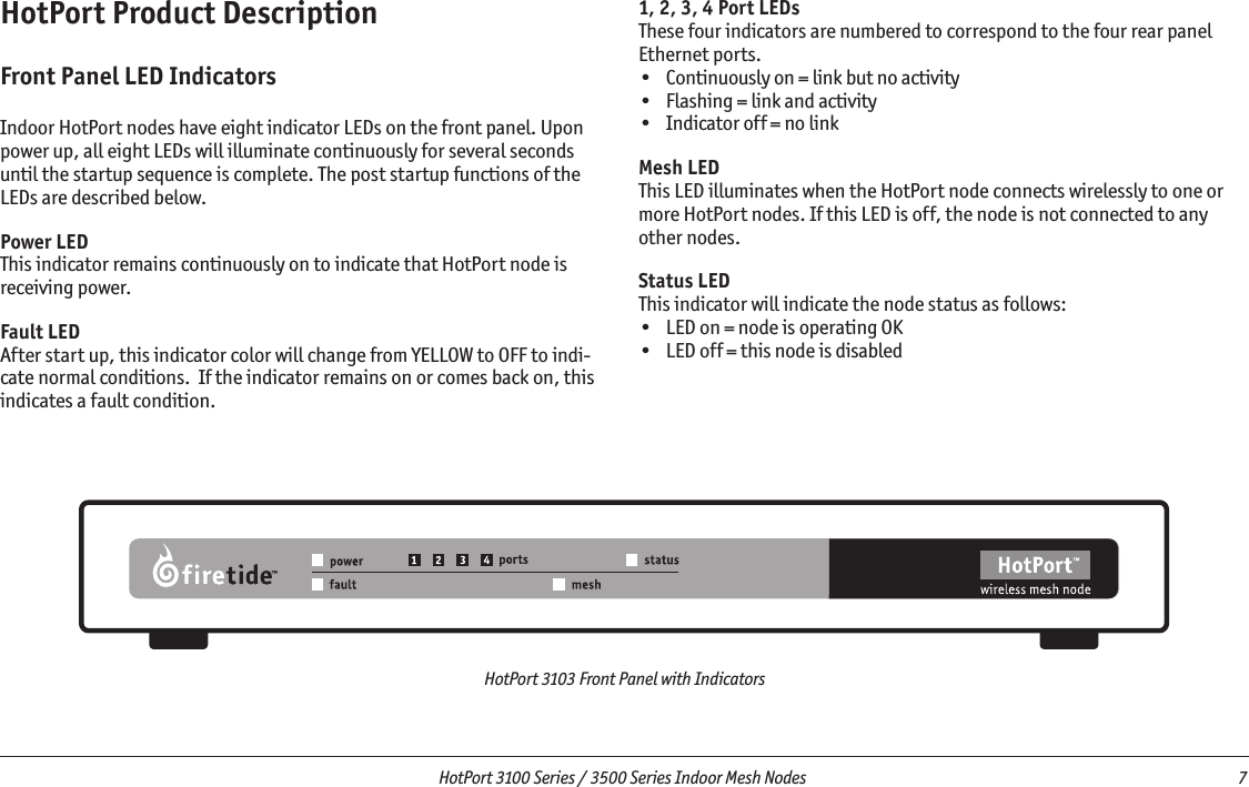   HotPort 3100 Series / 3500 Series Indoor Mesh Nodes  7 HotPort 3103 Front Panel with IndicatorsHotPort Product DescriptionFront Panel LED IndicatorsIndoor HotPort nodes have eight indicator LEDs on the front panel. Upon power up, all eight LEDs will illuminate continuously for several seconds until the startup sequence is complete. The post startup functions of the LEDs are described below.Power LEDThis indicator remains continuously on to indicate that HotPort node is receiving power.Fault LEDAfter start up, this indicator color will change from YELLOW to OFF to indi-cate normal conditions.  If the indicator remains on or comes back on, this indicates a fault condition.1, 2, 3, 4 Port LEDsThese four indicators are numbered to correspond to the four rear panel Ethernet ports. •  Continuously on = link but no activity•  Flashing = link and activity•  Indicator off = no linkMesh LEDThis LED illuminates when the HotPort node connects wirelessly to one or more HotPort nodes. If this LED is off, the node is not connected to any other nodes.Status LEDThis indicator will indicate the node status as follows:•  LED on = node is operating OK•  LED off = this node is disabled
