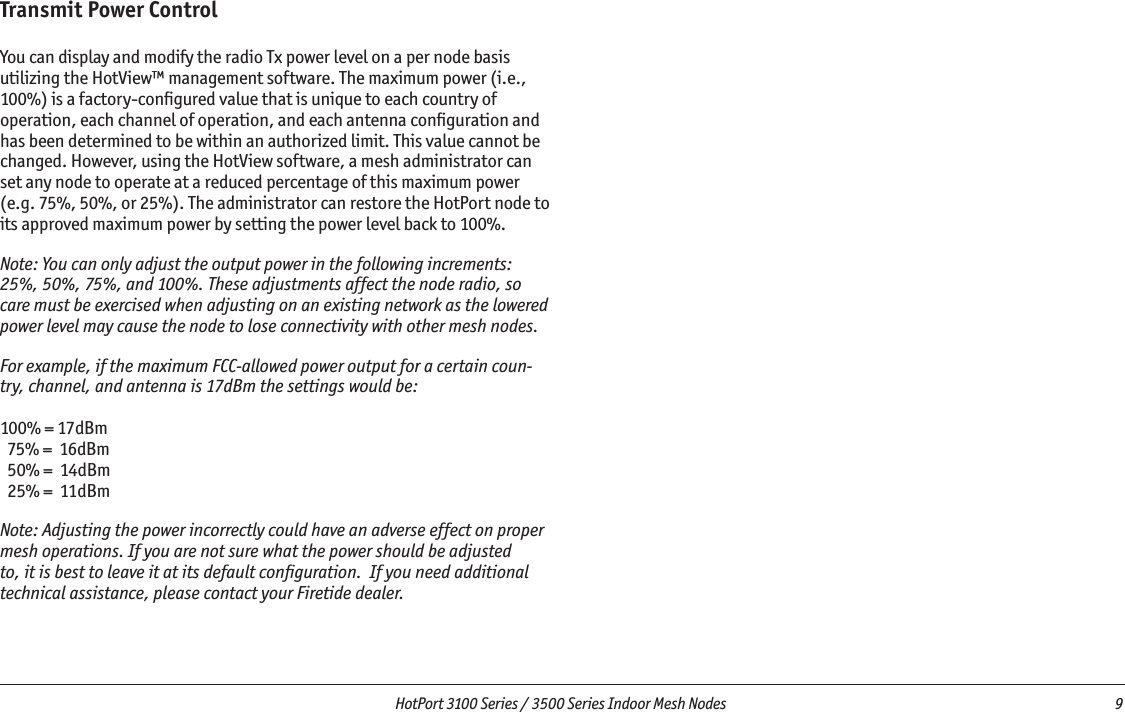   HotPort 3100 Series / 3500 Series Indoor Mesh Nodes  9 Transmit Power ControlYou can display and modify the radio Tx power level on a per node basis utilizing the HotView™ management software. The maximum power (i.e., 100%) is a factory-conﬁgured value that is unique to each country of operation, each channel of operation, and each antenna conﬁguration and has been determined to be within an authorized limit. This value cannot be changed. However, using the HotView software, a mesh administrator can set any node to operate at a reduced percentage of this maximum power (e.g. 75%, 50%, or 25%). The administrator can restore the HotPort node to its approved maximum power by setting the power level back to 100%.Note: You can only adjust the output power in the following increments: 25%, 50%, 75%, and 100%. These adjustments affect the node radio, so care must be exercised when adjusting on an existing network as the lowered power level may cause the node to lose connectivity with other mesh nodes.For example, if the maximum FCC-allowed power output for a certain coun-try, channel, and antenna is 17dBm the settings would be:100% = 17dBm  75% =  16dBm  50% =  14dBm  25% =  11dBmNote: Adjusting the power incorrectly could have an adverse effect on proper mesh operations. If you are not sure what the power should be adjusted to, it is best to leave it at its default conﬁguration.  If you need additional technical assistance, please contact your Firetide dealer.