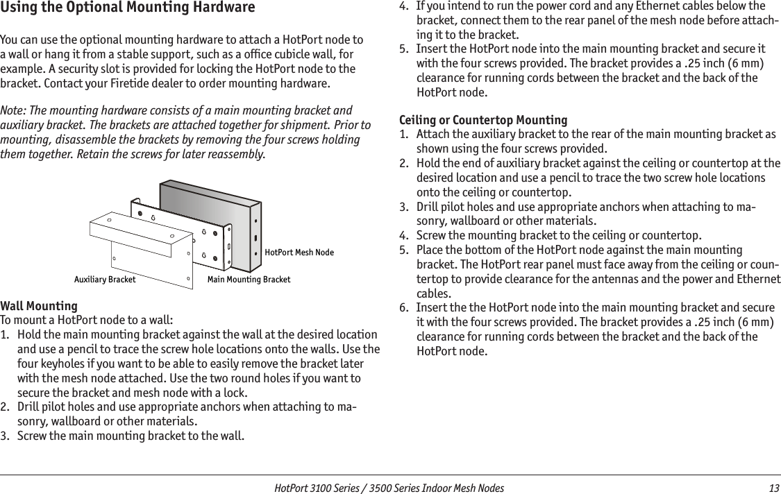   HotPort 3100 Series / 3500 Series Indoor Mesh Nodes  13 8mpadaYjqÛ9jY[c]l DYafÛDgmflaf_Û9jY[c]l?glGgjlÛD]k`ÛEg\]Using the Optional Mounting HardwareYou can use the optional mounting hardware to attach a HotPort node to a wall or hang it from a stable support, such as a ofﬁce cubicle wall, for example. A security slot is provided for locking the HotPort node to the bracket. Contact your Firetide dealer to order mounting hardware.Note: The mounting hardware consists of a main mounting bracket and auxiliary bracket. The brackets are attached together for shipment. Prior to mounting, disassemble the brackets by removing the four screws holding them together. Retain the screws for later reassembly. Wall MountingTo mount a HotPort node to a wall:1.   Hold the main mounting bracket against the wall at the desired location and use a pencil to trace the screw hole locations onto the walls. Use the four keyholes if you want to be able to easily remove the bracket later with the mesh node attached. Use the two round holes if you want to secure the bracket and mesh node with a lock.2.   Drill pilot holes and use appropriate anchors when attaching to ma-sonry, wallboard or other materials. 3.   Screw the main mounting bracket to the wall.4.   If you intend to run the power cord and any Ethernet cables below the bracket, connect them to the rear panel of the mesh node before attach-ing it to the bracket.5.   Insert the HotPort node into the main mounting bracket and secure it with the four screws provided. The bracket provides a .25 inch (6 mm) clearance for running cords between the bracket and the back of the HotPort node. Ceiling or Countertop Mounting1.   Attach the auxiliary bracket to the rear of the main mounting bracket as shown using the four screws provided.2.   Hold the end of auxiliary bracket against the ceiling or countertop at the desired location and use a pencil to trace the two screw hole locations onto the ceiling or countertop.3.   Drill pilot holes and use appropriate anchors when attaching to ma-sonry, wallboard or other materials. 4.   Screw the mounting bracket to the ceiling or countertop.5.   Place the bottom of the HotPort node against the main mounting bracket. The HotPort rear panel must face away from the ceiling or coun-tertop to provide clearance for the antennas and the power and Ethernet cables. 6.   Insert the the HotPort node into the main mounting bracket and secure it with the four screws provided. The bracket provides a .25 inch (6 mm) clearance for running cords between the bracket and the back of the HotPort node. 