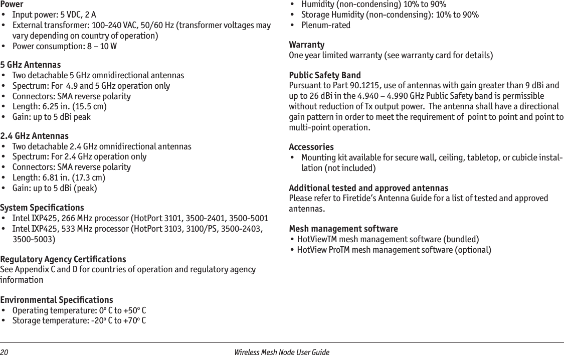 20  Wireless Mesh Node User Guide Power•  Input power: 5 VDC, 2 A•  External transformer: 100-240 VAC, 50/60 Hz (transformer voltages may vary depending on country of operation)•  Power consumption: 8 – 10 W5 GHz Antennas•  Two detachable 5 GHz omnidirectional antennas•  Spectrum: For  4.9 and 5 GHz operation only•  Connectors: SMA reverse polarity•  Length: 6.25 in. (15.5 cm)•  Gain: up to 5 dBi peak2.4 GHz Antennas•  Two detachable 2.4 GHz omnidirectional antennas•  Spectrum: For 2.4 GHz operation only•  Connectors: SMA reverse polarity•  Length: 6.81 in. (17.3 cm)•  Gain: up to 5 dBi (peak)System Speciﬁcations•  Intel IXP425, 266 MHz processor (HotPort 3101, 3500-2401, 3500-5001•  Intel IXP425, 533 MHz processor (HotPort 3103, 3100/PS, 3500-2403, 3500-5003)Regulatory Agency CertiﬁcationsSee Appendix C and D for countries of operation and regulatory agency informationEnvironmental Speciﬁcations•  Operating temperature: 0o C to +50o C•  Storage temperature: -20o C to +70o C•  Humidity (non-condensing) 10% to 90%•  Storage Humidity (non-condensing): 10% to 90%•  Plenum-ratedWarrantyOne year limited warranty (see warranty card for details)Public Safety BandPursuant to Part 90.1215, use of antennas with gain greater than 9 dBi and up to 26 dBi in the 4.940 – 4.990 GHz Public Safety band is permissible without reduction of Tx output power.  The antenna shall have a directional gain pattern in order to meet the requirement of  point to point and point to multi-point operation.Accessories•  Mounting kit available for secure wall, ceiling, tabletop, or cubicle instal-lation (not included)Additional tested and approved antennasPlease refer to Firetide’s Antenna Guide for a list of tested and approved antennas.Mesh management software• HotViewTM mesh management software (bundled)• HotView ProTM mesh management software (optional)