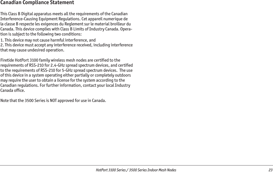   HotPort 3100 Series / 3500 Series Indoor Mesh Nodes  23 Canadian Compliance StatementThis Class B Digital apparatus meets all the requirements of the Canadian Interference-Causing Equipment Regulations. Cet appareil numerique de la classe B respecte les exigences du Reglement sur le material broilleur du Canada. This device complies with Class B Limits of Industry Canada. Opera-tion is subject to the following two conditions:1. This device may not cause harmful interference, and2. This device must accept any interference received, including interference that may cause undesired operation.Firetide HotPort 3100 family wireless mesh nodes are certiﬁed to the requirements of RSS-210 for 2.4-GHz spread spectrum devices, and certiﬁed to the requirements of RSS-210 for 5-GHz spread spectrum devices.  The use of this device in a system operating either partially or completely outdoors may require the user to obtain a license for the system according to the Canadian regulations. For further information, contact your local Industry Canada ofﬁce.Note that the 3500 Series is NOT approved for use in Canada.